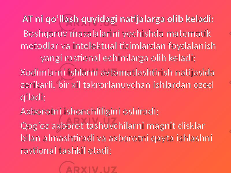 AT ni qo’llash quyidagi natijalarga olib keladi: Boshqaruv masalalarini yechishda matematik metodlar va intelektual tizimlardan foydalanish yangi rastional echimlarga olib keladi; Xodimlarni ishlarni avtomatlashtirish natijasida zerikarli, bir xil takrorlanuvchan ishlardan ozod qiladi; Axborotni ishonchliligini oshiradi; Qog’oz axborot tashuvchilarni magnit disklar bilan almashtiradi va axborotni qayta ishlashni rastional tashkil etadi; 