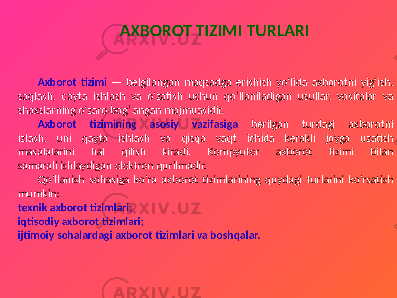  AXBOROT TIZIMI TURLARI Axborot tizimi — bеlgilangan maqsadga erishish yo‘lida axborotni yig‘ish, saqlash, qayta ishlash va o‘zatish uchun qo‘llaniladigan usullar, vositalar va shaxslarning o‘zaro bog‘langan majmuasidir. Axborot tizimining asosiy vazifasiga berilgan turdagi axborotni izlash, uni qayta ishlash va qisqa vaqt ichida kerakli joyga uzatish masalalarini hal qilish kiradi. Kompyuter axborot tizimi bilan samarali ishlaydigan elektron qurilmadir. Qo’llanish sohasiga ko’ra axborot tizimlarining quydagi turlarini ko’rsatish mumkin: texnik axborot tizimlari; iqtisodiy axborot tizimlari; ijtimoiy sohalardagi axborot tizimlari va boshqalar. 