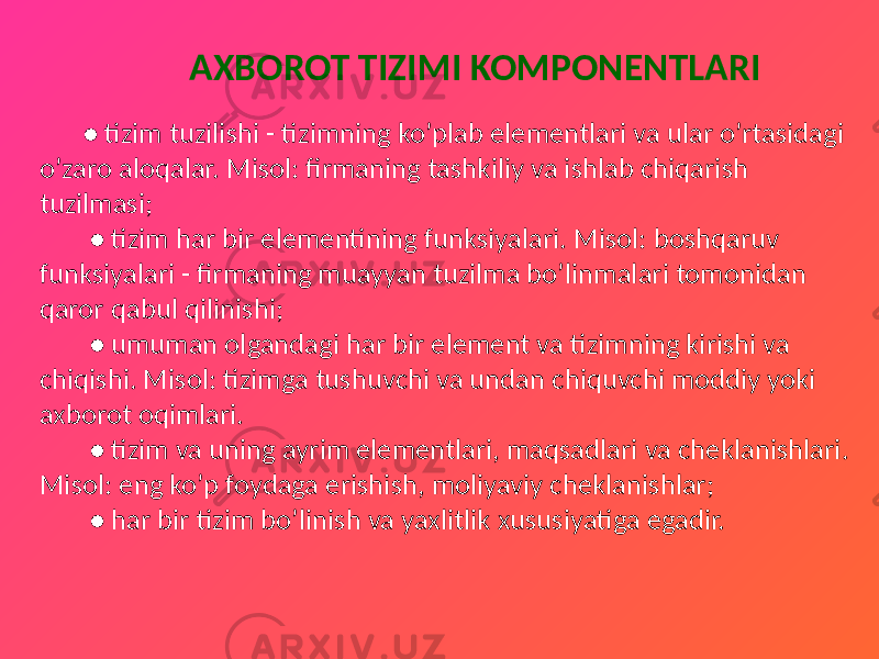  AXBOROT TIZIMI KOMPONENTLARI • tizim tuzilishi - tizimning ko’plab elementlari va ular o’rtasidagi o’zaro aloqalar. Misol: firmaning tashkiliy va ishlab chiqarish tuzilmasi; • tizim har bir elementining funksiyalari. Misol: boshqaruv funksiyalari - firmaning muayyan tuzilma bo’linmalari tomonidan qaror qabul qilinishi; • umuman olgandagi har bir element va tizimning kirishi va chiqishi. Misol: tizimga tushuvchi va undan chiquvchi moddiy yoki axborot oqimlari. • tizim va uning ayrim elementlari, maqsadlari va cheklanishlari. Misol: eng ko’p foydaga erishish, moliyaviy cheklanishlar; • har bir tizim bo’linish va yaxlitlik xususiyatiga egadir. 