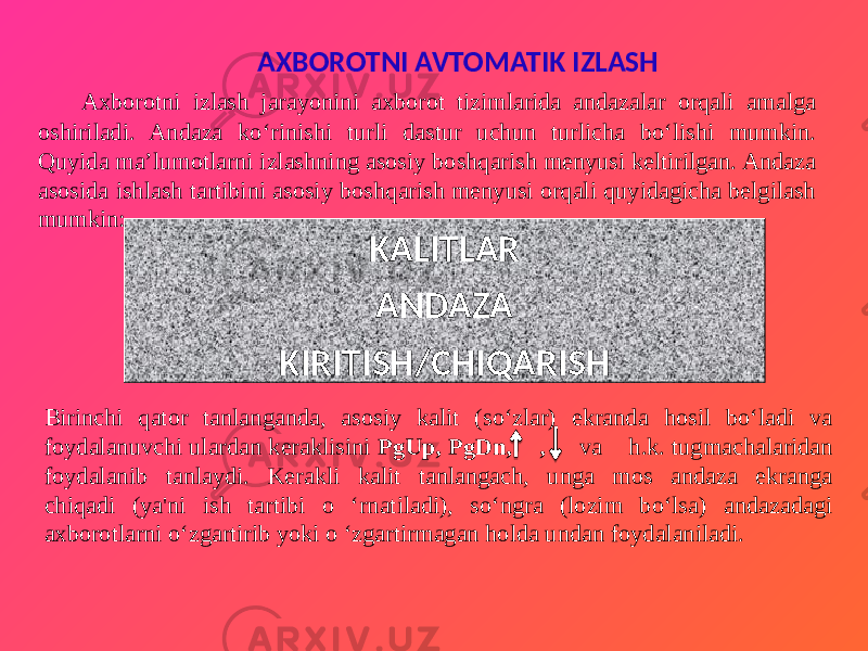 AXBOROTNI AVTOMATIK IZLASH Axborotni izlash jarayonini axborot tizimlarida andazalar orqali amalga oshiriladi. Andaza ko‘rinishi turli dastur uchun turlicha bo‘lishi mumkin. Quyida ma’lumotlarni izlashning asosiy boshqarish menyusi keltirilgan. Andaza asosida ishlash tartibini asosiy boshqarish menyusi orqali quyidagicha belgilash mumkin: KALITLAR ANDAZA KIRITISH/CHIQARISH Birinchi qator tanlanganda, asosiy kalit (so‘zlar) ekranda hosil bo‘ladi va foydalanuvchi ulardan keraklisini PgUp, PgDn, , va h.k. tugmachalaridan foydalanib tanlaydi. Kerakli kalit tanlangach, unga mos andaza ekranga chiqadi (ya&#39;ni ish tartibi o ‘rnatiladi), so‘ngra (lozim bo‘lsa) andazadagi axborotlarni o‘zgartirib yoki o ‘zgartirmagan holda undan foydalaniladi. 