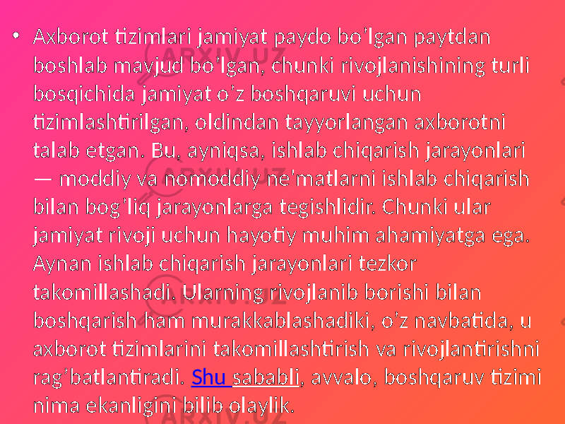 • Axborot tizimlari jamiyat paydo bo’lgan paytdan boshlab mavjud bo’lgan, chunki rivojlanishining turli bosqichida jamiyat o’z boshqaruvi uchun tizimlashtirilgan, oldindan tayyorlangan axborotni talab etgan. Bu, ayniqsa, ishlab chiqarish jarayonlari — moddiy va nomoddiy ne&#39;matlarni ishlab chiqarish bilan bog’liq jarayonlarga tegishlidir. Chunki ular jamiyat rivoji uchun hayotiy muhim ahamiyatga ega. Aynan ishlab chiqarish jarayonlari tezkor takomillashadi. Ularning rivojlanib borishi bilan boshqarish ham murakkablashadiki, o’z navbatida, u axborot tizimlarini takomillashtirish va rivojlantirishni rag’batlantiradi. Shu sababli , avvalo, boshqaruv tizimi nima ekanligini bilib olaylik. 