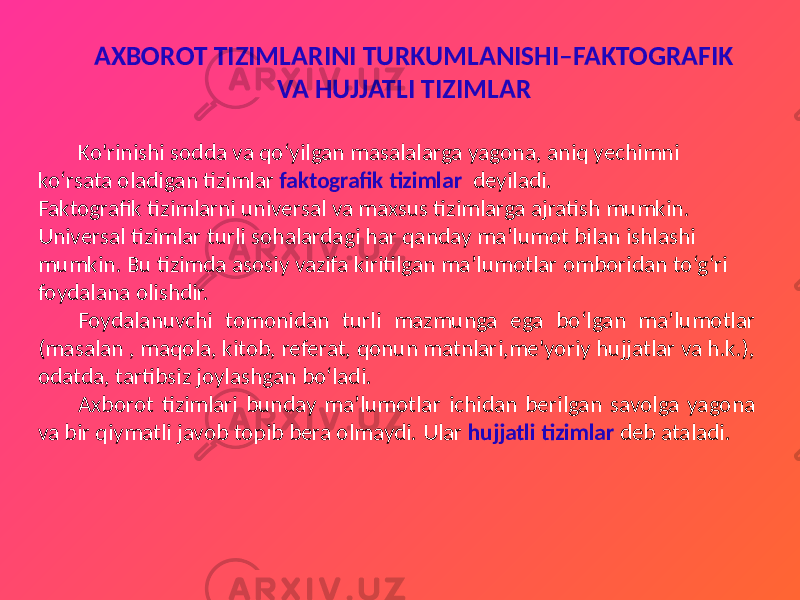 AXBOROT TIZIMLARINI TURKUMLANISHI–FAKTOGRAFIK VA HUJJATLI TIZIMLAR Ko&#39;rinishi sodda va qo‘yilgan masalalarga yagona, aniq yechimni ko‘rsata oladigan tizimlar faktografik tizimlar deyiladi. Faktografik tizimlarni universal va maxsus tizimlarga ajratish mumkin. Universal tizimlar turli sohalardagi har qanday ma’lumot bilan ishlashi mumkin. Bu tizimda asosiy vazifa kiritilgan ma’lumotlar omboridan to‘g‘ri foydalana olishdir. Foydalanuvchi tomonidan turli mazmunga ega bo‘lgan ma’lumotlar (masalan , maqola, kitob, referat, qonun matnlari,me&#39;yoriy hujjatlar va h.k.), odatda, tartibsiz joylashgan bo‘ladi. Axborot tizimlari bunday ma’lumotlar ichidan berilgan savolga yagona va bir qiymatli javob topib bera olmaydi. Ular hujjatli tizimlar deb ataladi. 