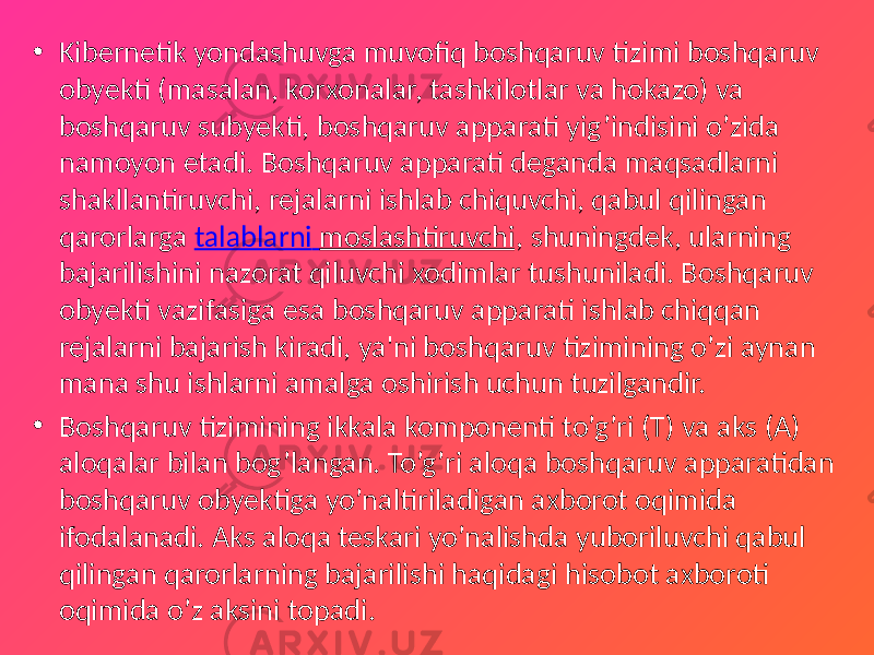 • Kibernetik yondashuvga muvofiq boshqaruv tizimi boshqaruv obyekti (masalan, korxonalar, tashkilotlar va hokazo) va boshqaruv subyekti, boshqaruv apparati yig’indisini o’zida namoyon etadi. Boshqaruv apparati deganda maqsadlarni shakllantiruvchi, rejalarni ishlab chiquvchi, qabul qilingan qarorlarga talablarni moslashtiruvchi , shuningdek, ularning bajarilishini nazorat qiluvchi xodimlar tushuniladi. Boshqaruv obyekti vazifasiga esa boshqaruv apparati ishlab chiqqan rejalarni bajarish kiradi, ya&#39;ni boshqaruv tizimining o’zi aynan mana shu ishlarni amalga oshirish uchun tuzilgandir. • Boshqaruv tizimining ikkala komponenti to’g’ri (T) va aks (A) aloqalar bilan bog’langan. To’g’ri aloqa boshqaruv apparatidan boshqaruv obyektiga yo’naltiriladigan axborot oqimida ifodalanadi. Aks aloqa teskari yo’nalishda yuboriluvchi qabul qilingan qarorlarning bajarilishi haqidagi hisobot axboroti oqimida o’z aksini topadi. 