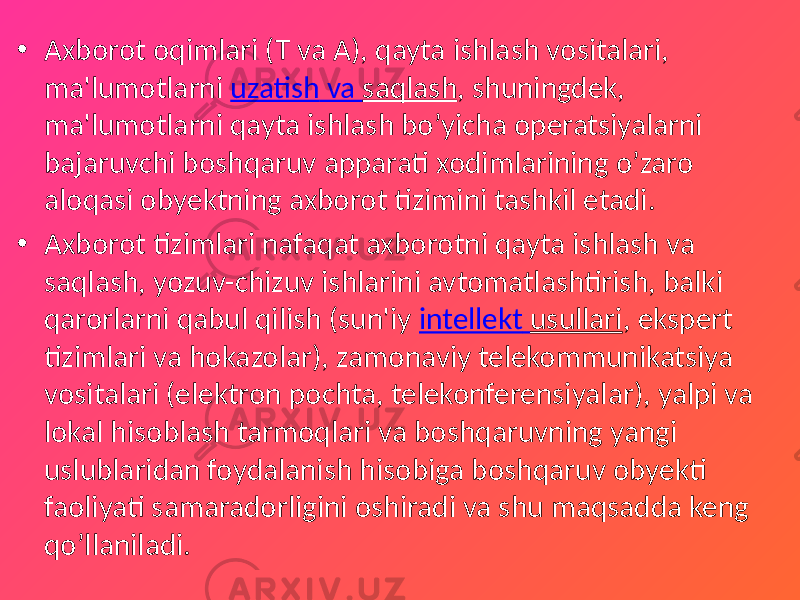 • Axborot oqimlari (T va A), qayta ishlash vositalari, ma&#39;lumotlarni uzatish va saqlash , shuningdek, ma&#39;lumotlarni qayta ishlash bo’yicha operatsiyalarni bajaruvchi boshqaruv apparati xodimlarining o’zaro aloqasi obyektning axborot tizimini tashkil etadi. • Axborot tizimlari nafaqat axborotni qayta ishlash va saqlash, yozuv-chizuv ishlarini avtomatlashtirish, balki qarorlarni qabul qilish (sun&#39;iy intellekt usullari , ekspert tizimlari va hokazolar), zamonaviy telekommunikatsiya vositalari (elektron pochta, telekonferensiyalar), yalpi va lokal hisoblash tarmoqlari va boshqaruvning yangi uslublaridan foydalanish hisobiga boshqaruv obyekti faoliyati samaradorligini oshiradi va shu maqsadda keng qo’llaniladi. 