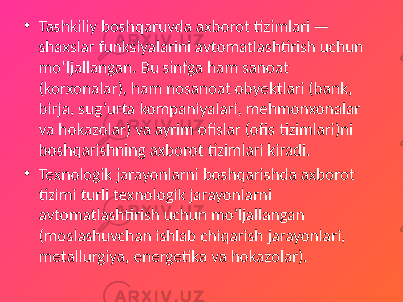 • Tashkiliy boshqaruvda axborot tizimlari — shaxslar funksiyalarini avtomatlashtirish uchun mo’ljallangan. Bu sinfga ham sanoat (korxonalar), ham nosanoat obyektlari (bank, birja, sug’urta kompaniyalari, mehmonxonalar va hokazolar) va ayrim ofislar (ofis tizimlari)ni boshqarishning axborot tizimlari kiradi. • Texnologik jarayonlarni boshqarishda axborot tizimi turli texnologik jarayonlarni avtomatlashtirish uchun mo’ljallangan (moslashuvchan ishlab chiqarish jarayonlari, metallurgiya, energetika va hokazolar). 