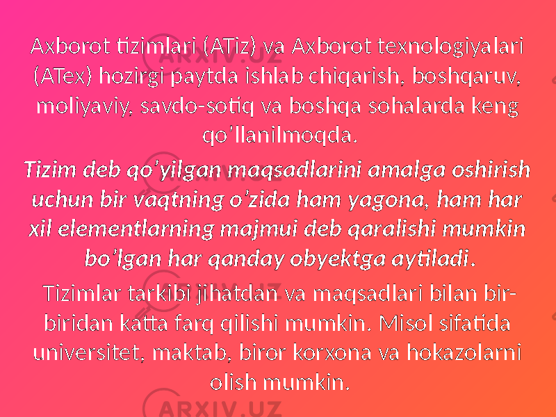 Axborot tizimlari (ATiz) va Axborot texnologiyalari (ATex) hozirgi paytda ishlab chiqarish, boshqaruv, moliyaviy, savdo-sotiq va boshqa sohalarda keng qo’llanilmoqda. Tizim deb qo’yilgan maqsadlarini amalga oshirish uchun bir vaqtning o’zida ham yagona, ham har xil elementlarning majmui deb qaralishi mumkin bo’lgan har qanday obyektga aytiladi . Tizimlar tarkibi jihatdan va maqsadlari bilan bir- biridan katta farq qilishi mumkin. Misol sifatida universitet, maktab, biror korxona va hokazolarni olish mumkin. 