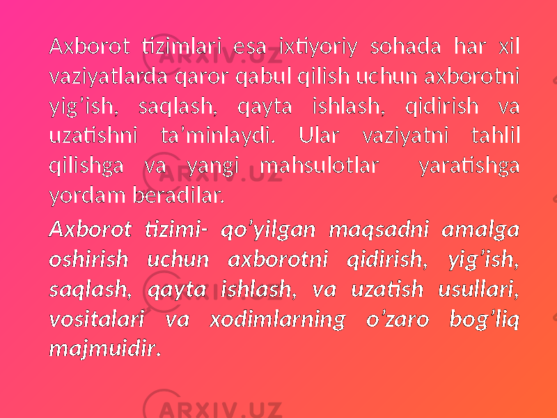 Axborot tizimlari esa ixtiyoriy sohada har xil vaziyatlarda qaror qabul qilish uchun axborotni yig’ish, saqlash, qayta ishlash, qidirish va uzatishni ta’minlaydi. Ular vaziyatni tahlil qilishga va yangi mahsulotlar yaratishga yordam beradilar. Axborot tizimi- qo’yilgan maqsadni amalga oshirish uchun axborotni qidirish, yig’ish, saqlash, qayta ishlash, va uzatish usullari, vositalari va xodimlarning o’zaro bog’liq majmuidir . 