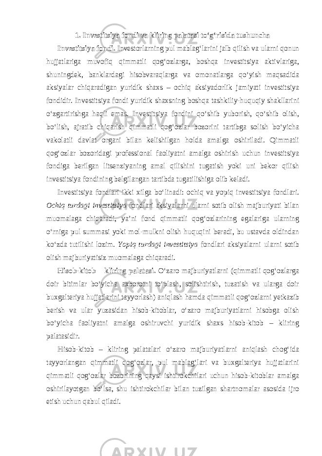 1. Investitsiya fondi va kliring palatasi to‘g‘risida tushuncha Investitsiya fondi. Investorlarning pul mablag‘larini jalb qilish va ularni qonun hujjatlariga muvofiq qimmatli qog‘ozlarga, boshqa investitsiya aktivlariga, shuningdek, banklardagi hisobvaraqlarga va omonatlarga qo‘yish maqsadida aksiyalar chiqaradigan yuridik shaxs – ochiq aksiyadorlik jamiyati investitsiya fondidir. Investitsiya fondi yuridik shaxsning boshqa tashkiliy-huquqiy shakllarini o‘zgartirishga haqli emas. Investitsiya fondini qo‘shib yuborish, qo‘shib olish, bo‘lish, ajratib chiqarish qimmatli qog‘ozlar bozorini tartibga solish bo‘yicha vakolatli davlat organi bilan kelishilgan holda amalga oshiriladi. Qimmatli qog‘ozlar bozoridagi professional faoliyatni amalga oshirish uchun investitsiya fondiga berilgan litsenziyaning amal qilishini tugatish yoki uni bekor qilish investitsiya fondining belgilangan tartibda tugatilishiga olib keladi. Investitsiya fondlari ikki xilga bo‘linadi: ochiq va yopiq investitsiya fondlari. Ochiq turdagi investitsiya fondlari aksiyalarni ularni sotib olish majburiyati bilan muomalaga chiqaradi, ya’ni fond qimmatli qog‘ozlarining egalariga ularning o‘rniga pul summasi yoki mol-mulkni olish huquqini beradi, bu ustavda oldindan ko‘zda tutilishi lozim. Yopiq turdagi investitsiya fondlari aksiyalarni ularni sotib olish majburiyatisiz muomalaga chiqaradi. Hisob-kitob – kliring palatasi. O‘zaro majburiyatlarni (qimmatli qog‘ozlarga doir bitimlar bo‘yicha axborotni to‘plash, solishtirish, tuzatish va ularga doir buxgalteriya hujjatlarini tayyorlash) aniqlash hamda qimmatli qog‘ozlarni yetkazib berish va ular yuzasidan hisob-kitoblar, o‘zaro majburiyatlarni hisobga olish bo‘yicha faoliyatni amalga oshiruvchi yuridik shaxs hisob-kitob – kliring palatasidir. Hisob-kitob – kliring palatalari o‘zaro majburiyatlarni aniqlash chog‘ida tayyorlangan qimmatli qog‘ozlar, pul mablag‘lari va buxgalteriya hujjatlarini qimmatli qog‘ozlar bozorining qaysi ishtirokchilari uchun hisob-kitoblar amalga oshirilayotgan bo‘lsa, shu ishtirokchilar bilan tuzilgan shartnomalar asosida ijro etish uchun qabul qiladi. 