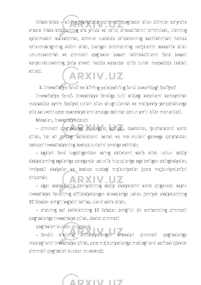 Hisob-kitob – kliring tashkilotlari qimmatli qog‘ozlar bilan bitimlar bo‘yicha o‘zaro hisob-kitoblarning o‘z yilida va to‘liq o‘tkazilishini ta’minlash, ularning aylanmasini tezlashtirish, bitimlar tuzishda to‘lovlarning kechiktirilishi hamda to‘lanmasligining oldini olish, tuzilgan bitimlarning natijalarini tezkorlik bilan umumlashtirish va qimmatli qog‘ozlar bozori ishtirokchilarni fond bozori konyunkturasining joriy ahvoli haqida xabardor qilib turish maqsadida tashkil etiladi. 2. Investitsiya fondi va kliring palatasining fond bozoridagi faoliyati Investitsiya fondi. Investitsiya fondiga turli xildagi xatarlarni kamaytirish maqsadida ayrim faoliyat turlari bilan shug‘ullanish va moliyaviy yo‘qotishlarga olib keluvchi qator operatsiyalarni amalga oshirish qonun yo‘li bilan man etiladi. Masalan, investitsiya fondi: – qimmatli qog‘ozlarga mablag‘lar sarflash, opsionlar, fyucherslarni xarid qilish, har xil turdagi kafolatlarni berish va mol-mulkni garovga qo‘yishdan tashqari investitsiyaning boshqa turlarini amalga oshirish; – egalari fond tugatilganidan so ‘ ng aktivlarni sotib olish uchun oddiy aksiyalarning egalariga qaraganda ustunlik huquqlariga ega bo ‘ lgan obligatsiyalar , imtiyozli aksiyalar va boshqa turdagi majburiyatlar ( qarz majburiyatlari ) ni chiqarish ; – agar aksiyadorlik jamiyatining oddiy aksiyalarini xarid qilgandan keyin investitsiya fondining affilatsiyalangan shaxslariga ushbu jamiyat aksiyalarining 10 foizdan ortig‘i tegishli bo‘lsa, ularni sotib olish; – o‘zining sof aktivlarining 10 foizdan ortig‘ini bir emitentning qimmatli qog‘ozlariga investitsiya qilish, davlat qimmatli qog‘ozlari bundan mustasno; – fondni o‘zining affilatsiyalangan shaxslari qimmatli qog‘ozlariga mablag‘larni investitsiya qilish, qarz majburiyatlariga mablag‘larni sarflash (davlat qimmatli qog‘ozlari bundan mustasno); 