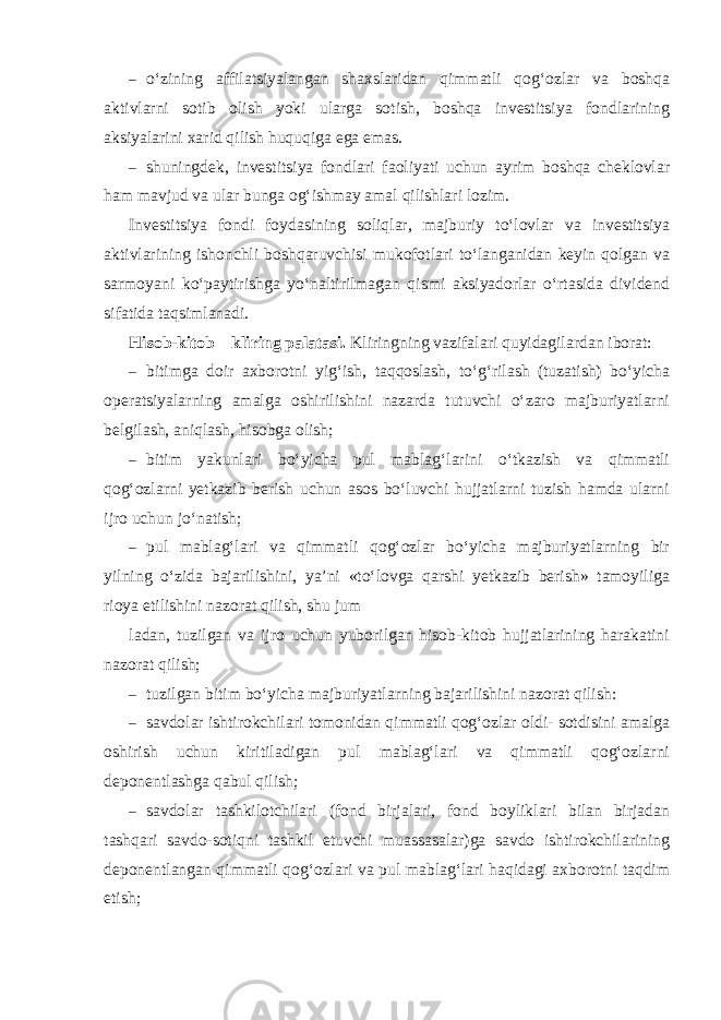 – o‘zining affilatsiyalangan shaxslaridan qimmatli qog‘ozlar va boshqa aktivlarni sotib olish yoki ularga sotish, boshqa investitsiya fondlarining aksiyalarini xarid qilish huquqiga ega emas. – shuningdek, investitsiya fondlari faoliyati uchun ayrim boshqa cheklovlar ham mavjud va ular bunga og‘ishmay amal qilishlari lozim. Investitsiya fondi foydasining soliqlar, majburiy to‘lovlar va investitsiya aktivlarining ishonchli boshqaruvchisi mukofotlari to‘langanidan keyin qolgan va sarmoyani ko‘paytirishga yo‘naltirilmagan qismi aksiyadorlar o‘rtasida dividend sifatida taqsimlanadi. Hisob-kitob – kliring palatasi. Kliringning vazifalari quyidagilardan iborat: – bitimga doir axborotni yig‘ish, taqqoslash, to‘g‘rilash (tuzatish) bo‘yicha operatsiyalarning amalga oshirilishini nazarda tutuvchi o‘zaro majburiyatlarni belgilash, aniqlash, hisobga olish; – bitim yakunlari bo‘yicha pul mablag‘larini o‘tkazish va qimmatli qog‘ozlarni yetkazib berish uchun asos bo‘luvchi hujjatlarni tuzish hamda ularni ijro uchun jo‘natish; – pul mablag‘lari va qimmatli qog‘ozlar bo‘yicha majburiyatlarning bir yilning o‘zida bajarilishini, ya’ni «to‘lovga qarshi yetkazib berish» tamoyiliga rioya etilishini nazorat qilish, shu jum ladan, tuzilgan va ijro uchun yuborilgan hisob-kitob hujjatlarining harakatini nazorat qilish; – tuzilgan bitim bo‘yicha majburiyatlarning bajarilishini nazorat qilish: – savdolar ishtirokchilari tomonidan qimmatli qog‘ozlar oldi- sotdisini amalga oshirish uchun kiritiladigan pul mablag‘lari va qimmatli qog‘ozlarni deponentlashga qabul qilish; – savdolar tashkilotchilari (fond birjalari, fond boyliklari bilan birjadan tashqari savdo-sotiqni tashkil etuvchi muassasalar)ga savdo ishtirokchilarining deponentlangan qimmatli qog‘ozlari va pul mablag‘lari haqidagi axborotni taqdim etish; 