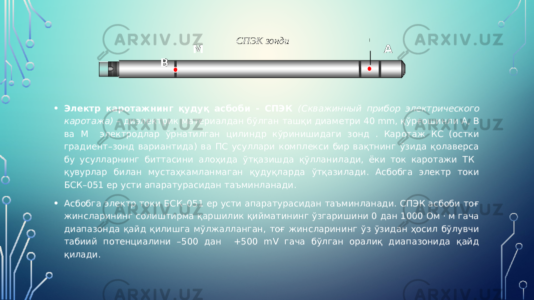• Электр каротажнинг қудуқ асбоби - СПЭК (Скважинный прибор электрического каротажа) – диэлектрик материалдан бўлган ташқи диаметри 40 mm, қўрғошинли А, В ва М электродлар ўрнатилган цилиндр кўринишидаги зонд . Каротаж КС (остки градиент–зонд вариантида) ва ПС усуллари комплекси бир вақтнинг ўзида қолаверса бу усулларнинг биттасини алоҳида ўтқазишда қўлланилади, ёки ток каротажи ТК қувурлар билан мустаҳкамланмаган қудуқларда ўтқазилади. Асбобга электр токи БСК–051 ер усти апаратурасидан таъминланади. • Асбобга электр токи БСК–051 ер усти апаратурасидан таъминланади. СПЭК асбоби тоғ жинсларининг солиштирма қаршилик қийматининг ўзгаришини 0 дан 1000 Ом · м гача диапазонда қайд қилишга мўлжалланган, тоғ жинсларининг ўз ўзидан ҳосил бўлувчи табиий потенциалини –500 дан +500 mV гача бўлган оралиқ диапазонида қайд қилади. СПЭК зонди М А В0 
