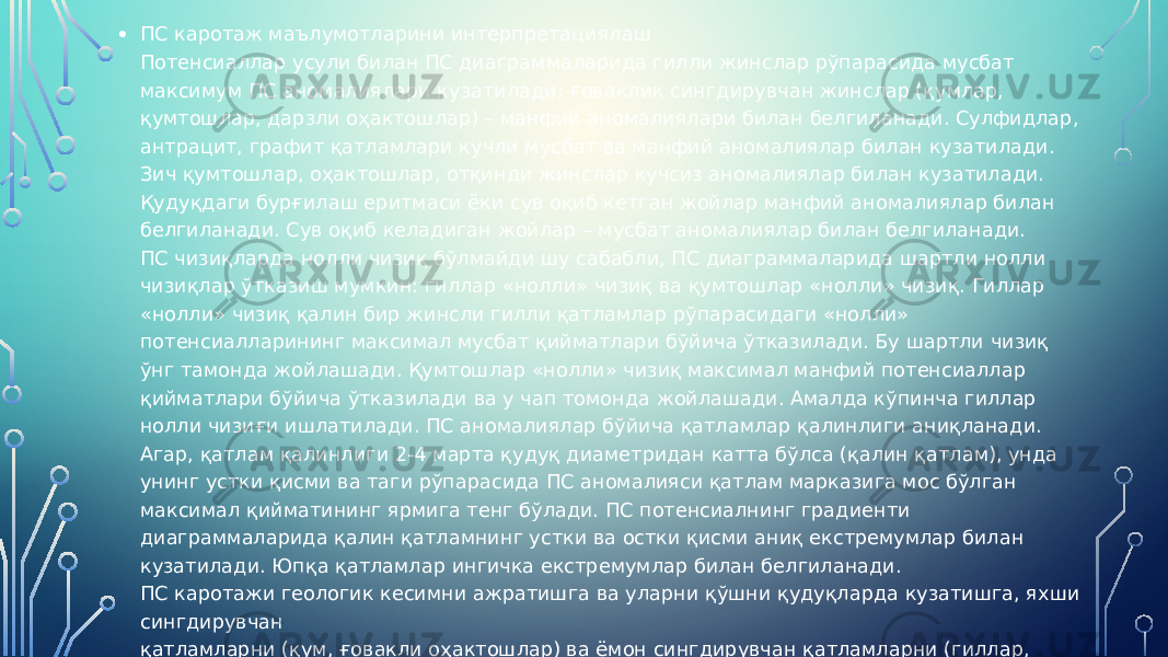 • ПС каротаж маълумотларини интерпретациялаш Потенсиаллар усули билан ПС диаграммаларида гилли жинслар рўпарасида мусбат максимум ПС аномалиялари кузатилади; ғоваклик сингдирувчан жинслар (қумлар, қумтошлар, дарзли оҳактошлар) – манфий аномалиялари билан белгиланади. Сулфидлар, антрацит, графит қатламлари кучли мусбат ва манфий аномалиялар билан кузатилади. Зич қумтошлар, оҳактошлар, отқинди жинслар кучсиз аномалиялар билан кузатилади. Қудуқдаги бурғилаш еритмаси ёки сув оқиб кетган жойлар манфий аномалиялар билан белгиланади. Сув оқиб келадиган жойлар – мусбат аномалиялар билан белгиланади. ПС чизиқларда нолли чизиқ бўлмайди шу сабабли, ПС диаграммаларида шартли нолли чизиқлар ўтказиш мумкин: гиллар «нолли» чизиқ ва қумтошлар «нолли» чизиқ. Гиллар «нолли» чизиқ қалин бир жинсли гилли қатламлар рўпарасидаги «нолли» потенсиалларининг максимал мусбат қийматлари бўйича ўтказилади. Бу шартли чизиқ ўнг тамонда жойлашади. Қумтошлар «нолли» чизиқ максимал манфий потенсиаллар қийматлари бўйича ўтказилади ва у чап томонда жойлашади. Амалда кўпинча гиллар нолли чизиғи ишлатилади. ПС аномалиялар бўйича қатламлар қалинлиги аниқланади. Агар, қатлам қалинлиги 2-4 марта қудуқ диаметридан катта бўлса (қалин қатлам), унда унинг устки қисми ва таги рўпарасида ПС аномалияси қатлам марказига мос бўлган максимал қийматининг ярмига тенг бўлади. ПС потенсиалнинг градиенти диаграммаларида қалин қатламнинг устки ва остки қисми аниқ екстремумлар билан кузатилади. Юпқа қатламлар ингичка екстремумлар билан белгиланади. ПС каротажи геологик кесимни ажратишга ва уларни қўшни қудуқларда кузатишга, яхши сингдирувчан қатламларни (қум, ғовакли оҳактошлар) ва ёмон сингдирувчан қатламларни (гиллар, гилли сланецлар), сулфидларни, полиметаллик маъданларни, кўмирни (22-расм), графитни ажратишда ҳамда жинслар ғоваклигини ва сингдирувчанлигини баҳолашда қўлланилади. 