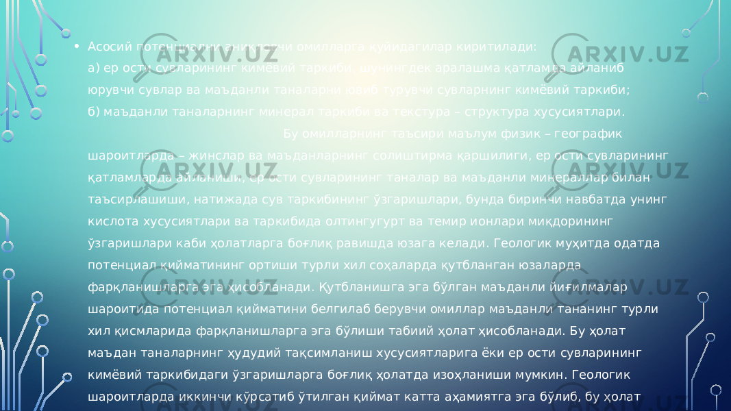 • Асосий потенциални аниқловчи омилларга қуйидагилар киритилади: а) ер ости сувларининг кимёвий таркиби, шунингдек аралашма қатламда айланиб юрувчи сувлар ва маъданли таналарни ювиб турувчи сувларнинг кимёвий таркиби; б) маъданли таналарнинг минерал таркиби ва текстура – структура хусусиятлари. Бу омилларнинг таъсири маълум физик – географик шароитларда – жинслар ва маъданларнинг солиштирма қаршилиги, ер ости сувларининг қатламларда айланиши, ер ости сувларининг таналар ва маъданли минераллар билан таъсирлашиши, натижада сув таркибининг ўзгаришлари, бунда биринчи навбатда унинг кислота хусусиятлари ва таркибида олтингугурт ва темир ионлари миқдорининг ўзгаришлари каби ҳолатларга боғлиқ равишда юзага келади. Геологик муҳитда одатда потенциал қийматининг ортиши турли хил соҳаларда қутбланган юзаларда фарқланишларга эга ҳисобланади. Қутбланишга эга бўлган маъданли йиғилмалар шароитида потенциал қийматини белгилаб берувчи омиллар маъданли тананинг турли хил қисмларида фарқланишларга эга бўлиши табиий ҳолат ҳисобланади. Бу ҳолат маъдан таналарнинг ҳудудий тақсимланиш хусусиятларига ёки ер ости сувларининг кимёвий таркибидаги ўзгаришларга боғлиқ ҳолатда изоҳланиши мумкин. Геологик шароитларда иккинчи кўрсатиб ўтилган қиймат катта аҳамиятга эга бўлиб, бу ҳолат чуқур қатламларда кислород миқдорининг камайиши билан ҳам боғлиқ ҳисобланади. 