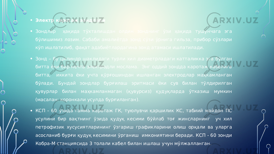 • Электр каротаж зондлари • Зондлар ҳақида тўхталишдан олдин зонднинг ўзи ҳақида тушунчага эга бўлишимиз лозим. Сабаби амалиётда зонд сўзи ўрнига гильза, прибор сўзлари кўп ишлатилиб, фақат адабиётлардагина зонд атамаси ишлатилади. • Зонд – бу цилиндр шаклидаги турли хил диаметрладаги катталикка эга бўлган битта ёки бир нечта электродли мослама. Энг оддий зондда каротаж кабелига битта, иккита ёки учта қўрғошиндан ишланган электродлар маҳкамланган бўлади. Бундай зондлар бурғилаш эритмаси ёки сув билан тўлдирилган қувурлар билан маҳкамланмаган (қувурсиз) қудуқларда ўтказиш мумкин (масалан: коронкали усулда бурғиланган). • КСП - 60 ўзида гамма каротаж ГК, туюлувчи қаршилик КС, табиий майдон ПС усулини бир вақтнинг ўзида қудуқ кесими бўйлаб тоғ жинсларнинг уч хил петрофизик хусусиятларининг ўзгариш графикларини олиш орқали ва уларга асосланиб бурғи қудуқ кесимини ўрганиш имкониятини беради. КСП - 60 зонди Кобра-М станциясида 3 толали кабел билан ишлаш учун мўлжалланган. 
