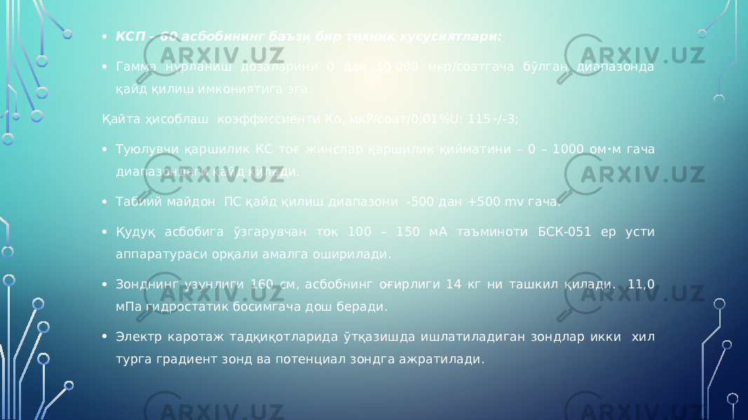 • КСП – 60 асбобининг баъзи бир техник хусусиятлари: • Гамма нурланиш дозаларини 0 дан 10 000 мкр/соатгача бўлган диапазонда қайд қилиш имкониятига эга. Қайта ҳисоблаш коэффиссиенти Ко, мкР/соат/0,01%U: 115 + /-3; • Туюлувчи қаршилик КС тоғ жинслар қаршилик қийматини – 0 – 1000 ом · м гача диапазондаги қайд қилади. • Табиий майдон ПС қайд қилиш диапазони -500 дан +500 mv гача. • Қудуқ асбобига ўзгарувчан ток 100 – 150 мА таъминоти БСК-051 ер усти аппаратураси орқали амалга оширилади. • Зонднинг узунлиги 160 см, асбобнинг оғирлиги 14 кг ни ташкил қилади. 11,0 мПа гидростатик босимгача дош беради. • Электр каротаж тадқиқотларида ўтқазишда ишлатиладиган зондлар икки хил турга градиент зонд ва потенциал зондга ажратилади. 