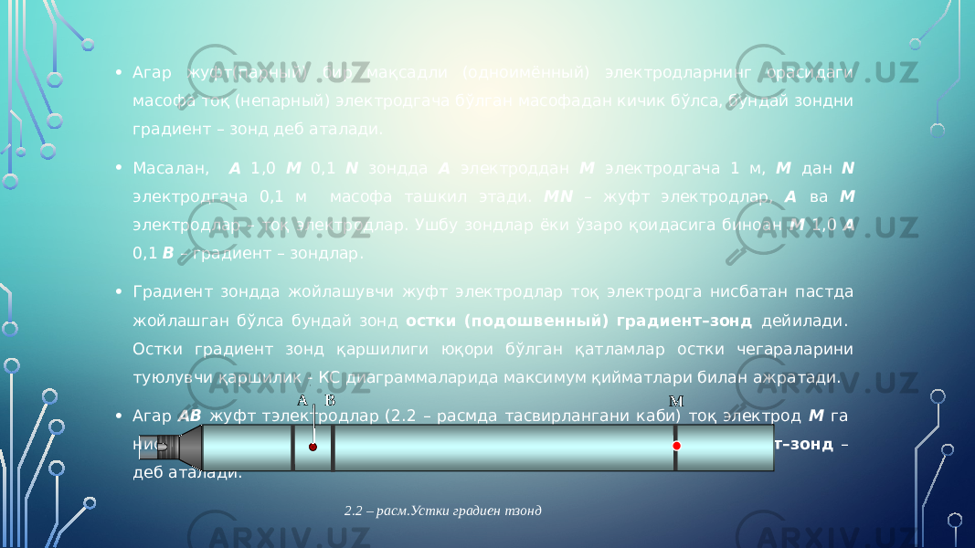 • Агар жуфт(парный) бир мақсадли (одноимённый) электродларнинг орасидаги масофа тоқ (непарный) электродгача бўлган масофадан кичик бўлса, бундай зондни градиент – зонд деб аталади. • Масалан, А 1,0 М 0,1 N зондда А электроддан М электродгача 1 м, М дан N электродгача 0,1 м масофа ташкил этади. МN – жуфт электродлар, А ва М электродлар – тоқ электродлар. Ушбу зондлар ёки ўзаро қоидасига биноан М 1,0 А 0,1 В – градиент – зондлар. • Градиент зондда жойлашувчи жуфт электродлар тоқ электродга нисбатан пастда жойлашган бўлса бундай зонд остки (подошвенный) градиент–зонд дейилади. Остки градиент зонд қаршилиги юқори бўлган қатламлар остки чегараларини туюлувчи қаршилик - КС диаграммаларида максимум қийматлари билан ажратади. • Агар АВ жуфт тэлектродлар (2.2 – расмда тасвирлангани каби) тоқ электрод М га нисбатан юқорида жойлашган бўлса, унда устки (кровельный) градиент–зонд – деб аталади. А В М 2.2 – расм.Устки градиен тзонд 0 