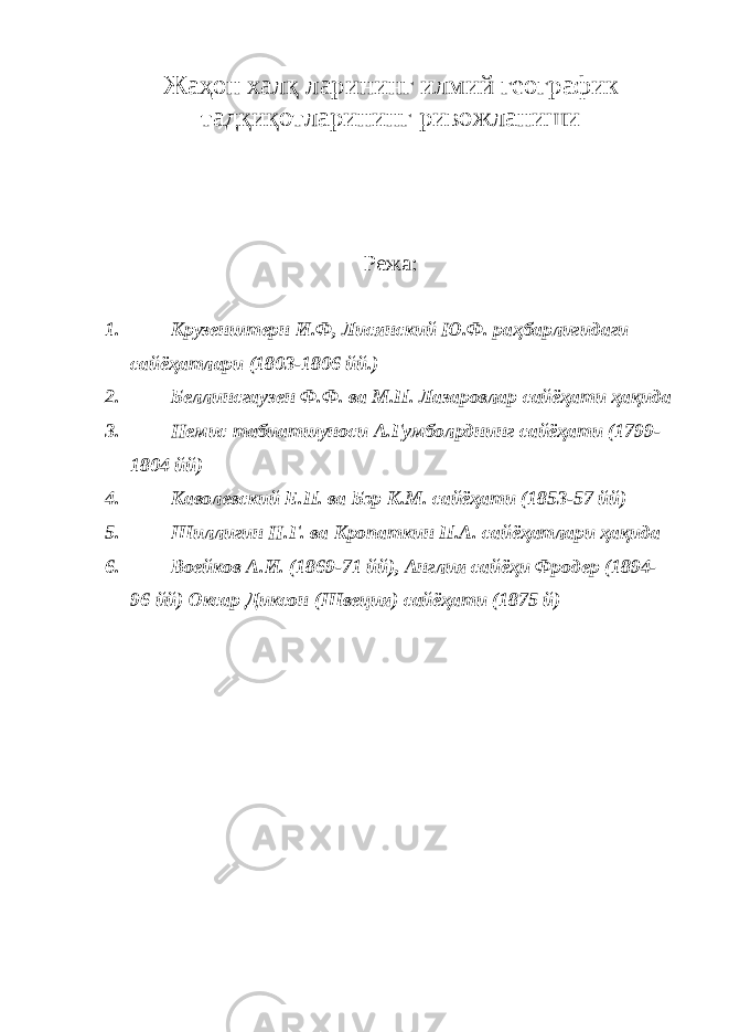 Жаҳон халқ ларининг илмий географик тадқиқотларининг ривожланиши Режа: 1. Крузенштерн И.Ф, Лисянский Ю.Ф. раҳбарлигидаги сайёҳатлари (1803-1806 йй.) 2. Беллинсгаузен Ф.Ф. ва М.П. Лазаровлар сайёҳати ҳақида 3. Немис табиатшуноси А.Гумбол p днинг сайёҳати (1799- 1804 йй) 4. Каволевский Е.П. ва Бэр К.М. сайёҳати (1853-57 йй) 5. Шиллигин Н.Г. ва Кропаткин П.А. сайёҳатлари ҳақида 6. Воейков А.И. (1869-71 йй), Англия сайёҳи Фродер (1894- 96 йй) Оксар Диксон (Швеция) сайёҳати (1875 й) 
