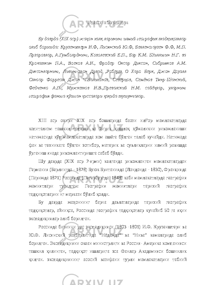 Таянч иборалар : Бу даврда ( XIX аср) жаҳон халқ ларининг илмий географик тадқиқотлар олиб боришда: Крузенитерн И.Ф, Лисянский Ю.Ф, Белленсгаузен Ф.Ф, М.П. Л p заровлар, А.Гумбол p днинг, Коволевский Е.П., Бэр К.М. Шиллигин Н.Г. ва Кропаткин П.А., Воеков А.И., Фродер Оксар Диксон, Сибрияков А.М. Диксонларнинг, Ливингстон Д p вад ,Роберт О Харо Берк, Джон Доуэлл Стюар Форрест Джон Ч.Валихонов, Северцов, Семёнов Тян p -Шанский, Федченко А.П., Мужкетов И.В.,Превалский Н.М. сайёҳлар, уларнинг география фанига қўшган ҳиссалари ҳақида тушунчалар. XIII аср охири XIX аср бошларида ба o зи илҒор мамлакатларда капитализм ташкил топиши ва йирик қишлоқ ҳўжаликни ривожланиши натижасида кўп мамлакатларда хом ашёга бўлган талаб кучайди. Натижада фан ва техникага бўлган э o тибор, материк ва сувликларни илмий равишда ўрганиш янада ривожлантиришга сабаб бўлди. Шу даврда ( XIX аср 2-ярми) келганда ривожланган мамлакатлардан Германия (Берлингда - 1828) Буюк Британияда (Лондонда - 1830), Францияда (Парижда 1821) Россияда (Петербургда -1848) каби мамлакатларда география жамиятлари тузилган. География жамиятлари тарихий географик тадқиқотларни нг маркази бўлиб қолди. Бу даврда жаҳоннинг барча давлатларида тарихий географик тадқиқотлар, айниқса, Россияда географик тадқиқотлар кучайиб 50 га яқин экспедициялар олиб борилган. Россияда биринчи рус экспедицияси (1803 -1806) И.Ф. Крузенштерн ва Ю.Ф. Лисянский раҳбарлигида “Надажда” ва “Нива” кемаларида олиб борилган. Экспедицияни океан министрлиги ва Россия- Америка компанияси ташкил қилинган, тадқиқот ишларига эса Фанлар Академияси бошчилик қилган. экспедициянинг асосий вазифани турли мамлакатларни табиий 