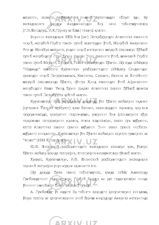 шароити, ахолиси, хўжалигини илмий кузатишдан иборат эди. Бу экспедицияга фанлар Академиясидан бир неча табиатшунослар (Г.И.Лансдорф, И.К.Горнер ва бош.) таклиф қилган. Биринчи экспедиция 1803 йил (авг) Петербурргдан Атлантика океанига чиқиб, жанубий-Ғарбга томон сузиб экватордан ўтиб, Жанубий Американи Рио-де-Жанейро шаҳрига, ундан чиқиб материкни шарқий соҳиллари бўйлаб сузиб жанубидаги Гори бурни орқали Тинч океанига ўтиб, шимолий Ғарбга томон сузиб Маркин, Сандвик, Говой оролларидан бўлган. Шу ерда сайёҳлар “Надежда” кемасига Крузентери раҳбарлигидаги сайёҳлар Сандвичдан оролидан чиқиб Петроповловск, Камчатка, Сахалин, Япония ва Хитойнинг шарқий соҳилларида бўлган, сўнгра Ҳинд океанидан ўтиб Африканинг жанубидаги Яхши Умид бурни орқали Атлантика океани бўйлаб шимол томон сузиб Петербургга қайтиб келган. Крузенштери И.Ф. экспедиция давомида ўзи бўлган жойларни иқлими (суткалик Ўрта ча ҳарорати) ҳаво босими, океанлардаги оқимлар, ҳар-хил чуқурликларда, ҳароратни тақсимлаши, уларнинг йил фасилларига кўра тарқалиши чегараларини пролив, отлив ходисалари, океан сув шўрлиги, хатто Атлантика океани сувини шўрлиги Тинч океан сувига нисбатан шўрлиги аниқланган. Крузенштери ўзи бўлган жойларни картага туширган ва “Атлас” (1913 й) чоп қилган. Ю.Ф. Лисянский раҳбарлигидаги экспедиция а o золари ҳам, ўзлари бўлган жойлар ҳақида географик, этнографик ма o лумотлар тўплаб келган. Хуллас, Крузенштери, И.Ф. Лисянский раҳбарлигидаги экспедиция тарихий география учун муҳим аҳамиятга эга. Шу даврда буюк немис табиатшунос, ҳамда сайёҳ Александр Гумбол p дтнинг тадқиқотлари Ғарбий Европа ва рус тадқиқотлари ичида ўзининг илмийлиги билан ажралиб туради. А. Гумбол p дт ўз олдига Ер табиати ҳақидаги қонунятларни аниқлаш, ўзаро та o сир ва қонунятларини очиб бериш мақсадида Америка материгида 