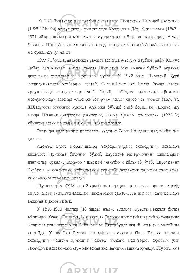 1865-70 йилларда рус ҳарбий сузувчиси Шиллигин Николай Густович (1828-1910 йй) ва рус географик геологи Кропаткин Пётр Алексеевич (1842 - 1921 йй)лар шимолий Муз океани музликларини ўрганиш мақсадида Новая Земля ва Шпицбергин ороллари орасида тадқиқотлар олиб бориб, литологик материаллар тўплаган. 1899-71 йилларда Всейков режаси асосида Австрия ҳарбий графи Юлиус Пайер «Германия» номли кемада Шимолий Муз океани бўйлаб Баранец денгизини топографик картасини тузган. У 1872 йил Шимолий Қутб экспедициясига раҳбарлик қилиб, Фронц-Иосф ва Новая Земля ороли худудларида тадқиқотлар олиб бориб, сайёҳати давомида тўплаган ма o лумотлари асосида «Австро-Венгрия» номли китоб чоп қилган (1876 й). XIX асрнинг иккинчи ярмида Арктика бўйлаб олиб борилган тадқиқотлар ичида Швеция савдогари (саноатчи) Оксар Диксон томонидан (1875 й) уйиштирилган экспедиция муҳим аҳамиятга эга. Экспедицияга геолог профессор Адол p ф Эрик Норденшел p д раҳбарлик қилган. Адол p ф Эрик Норденшел p д раҳбарлигидаги экспедиция аoзолари кишилик тарихида биринчи бўлиб, Евроосиё материгининг шимолдаги денгизлар орқали, Осиёнинг шарқий жанубини айланиб ўтиб, Европанинг Ғарбга мумкинлигини исботлагани тарихий география тарихий география учун муҳим аҳамиятга эгадир. Шу даврдаги ( XIX аср 2-ярми) экспедициялар орасида рус этнограф, антропологи Маклухо-Маклай Николяевич (1840-1888 йй) ни тадқиқотлари алоҳида аҳамиятга эга. У 1866-1869 йиллар (18 ёшда) немис зоологи Эреста Геккеля билан Модойро, Канар, Сицилия, Маракко ва Эронни шимолий шарқий қисмларида зоологик тадқиқотлар олиб борган ва Петербурга келиб зоологик музейида ишлайди. У шу йил Россия география жамиятига Янги Гвинея оролига экспедиция ташкил қилишни таклиф қилади. География аҳмияти уни таклифига асосан «Витяз p » кемасида экспедиция ташкил қилади. Шу йил яна 