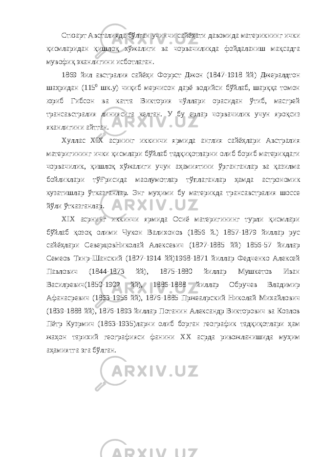 Стюарт Австалияда бўлган учинчи сайёҳати давомида материкнинг ички қисмларидан қишлоқ хўжалиги ва чорвачиликда фойдаланиш мақсадга мувофиқ эканлигини исботлаган. 1869 йил австралия сайёҳи Форрст Джон (1847-1918 йй) Джералдтон шаҳридан (115 0 шк.у) чиқиб мерчисон дарё водийси бўйлаб, шарққа томон юриб Гибсон ва катта Виктория чўллари орасидан ўтиб, масгрей трансавстралия линиясига келган. У бу ерлар чорвачилик учун яроқсиз яканлигини айтган. Хуллас XIX асрнинг иккинчи ярмида англия сайёҳлари Австралия материгининг ички қисмлари бўйлаб тадқиқотларни олиб бориб материкдаги чорвачилик, қишлоқ хўжалиги учун аҳамиятини ўрганганлар ва қазилма бойликлари тўҒрисида ма o лумотлар тўплаганлар ҳамда астрономик кузатишлар ўтказганлар. Энг муҳими бу материкда трансавстралия шоссе йўли ўтказганлар. XIX асрнинг иккинчи ярмида Осиё материгининг турли қисмлари бўйлаб қозоқ олими Чукон Валихонов (1856 й.) 1857-1879 йиллар рус сайёҳлари СеверцовНиколай Алексевич (1827-1885 йй) 1856-57 йиллар Семеов Тян p -Шанский (1827-1914 йй)1968-1871 йиллар Федченко Алексей Павлович (1844-1873 йй), 1875-1880 йиллар Мушкетов Иван Васил p евич(1850-1902 йй), 1886-1888 йиллар Обручев Владимир Афанас p евич (1863-1956 йй), 1876-1885 Пржеал p ский Николай Михайлович (1839-1888 йй), 1876-1893 йиллар Потанин Александр Викторович ва Козлов Пётр Куз p мич (1863-1935)ларни олиб борган географик тадқиқотлари ҳам жаҳон тарихий географияси фанини XX асрда ривожланишида муҳим аҳамиятга эга бўлган. 