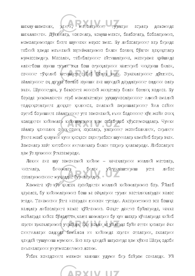 шаклу-шамоили, ранги, матоларнинг турлари асрлар давомида шаклланган. Дўппилар, чопонлар, ковуш-махси, белбоғлар, боболаримиз, момоларимиздан бизга шунчаки мерос эмас. Бу либосларнинг хар бирида табиий ҳамда маънавий эҳтиёжларимиз билан боғлиқ бўлган ҳақиқатлар мужассамдир. Масалан, табибларнинг айтишларича, жазирама қуёшида ялангбош юриш турли хил бош оғриқларини келтириб чиқариш билан, сочнинг тўқилиб кетишига сабаб бўлар экан. Эркакларнинг дўпписи, аёлларнинг оқ дурра боғлаб юриши ана шундай дардларнинг олдини олар экан. Шунингдек, у бевосита жинсий жиҳатлар билан боғлиқ ходиса. Бу борада ривожланган ғарб мамлакатлари руҳшуносларининг илмий- амалий тадқиқотларига диққат қилинса, оилавий ажришларнинг йил сайин ортиб боришига аёлларнинг ута замонавий, яъни баданнинг кўп жойи очиқ коладиган кийимлар кийишларини ҳам сабаб деб кўрсатмокдалар. Чунки аёллар қанчалик очиқ-сочиқ юрсалар, уларнинг жозибалилиги, сирлиги ўзига жалб қилувчи кучи қисқаси оҳанграбоси шунчалар камайиб борар экан. Замонлар хаёт китобини янгиликлар билан таҳрир қилаверади. Либосларга ҳам ўз ҳукмини ўтказаверади. Лекин ана шу замонавий кийим – кечакларини миллий матолар, чизгилар, бичимлар билан уйғунлаштириш уста либос созларимизнинг муқаддас бурчларидир. Хаммага кўз-кўз қилсак арзийдиган миллий кийимларимиз бор. Ўйлаб қаралса, бу кийимларимиз бош ва оёқларни турли хасталиклардан халос этади. Танамизни ўзга назардан пинхон тутади. Аксариятимиз эса бошқа халқлар либосларига хавас қў йганмиз. Фақат денгиз буйларида, чекка жойларда кийса бўладиган калта шимларни бу кун шаҳар кўчаларида кийиб юрган эркакларимиз учрайди. Ёки ховли ва уйларда буйи етган қизлари ёки сингиллари олдида бем алол ич кийим да юрган оталарни, акаларни қандай тушуниш мумкин. Биз хар қандай шароитда ҳам кўхна Шарқ одоби анъаналарини унутмаслигимиз лозим. Ўзбек хонадонига мехмон келиши удуми бир байрам саналади. Уй 