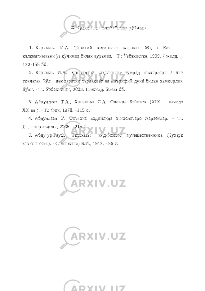 Фойдаланган адабиётлар рўйхати 1. Каримов . И.А. Тарихий хотирасиз келажак йўқ / Биз келажагимизни ўз қ ўлимиз билан қ урамиз. - Т.: Ўзбекистан, 1999. 7-жилд. 132-155 бб . 2. Каримов И.А. Қа ш қа дарё воҳасининг зумрад гавхарлари / Биз танлаган йўл - демократик тараққиёт ва маърифий дунё билан ҳамкорлик йўли. - Т.: Ўзбекистан, 2003. 11-жилд. 56-63 бб . 3. Абдуллаев Т.А., Хасанова С.А. Одежда ўзбеков ( XIX - начало XX вв.). - Т.: Фан, 1978. - 1 1 5 с. 4. Абдуллаев У. Фар ғ она водийсида этнослараро жараёнлар. - Т.: Янги аср авлоди, 2005. - 215 б. 5. Абду-ур-Рауф. Рассказы индийского путешественника (Бухара как она есть). - Самарқанд: Б.И., 1913. - 56 с. 