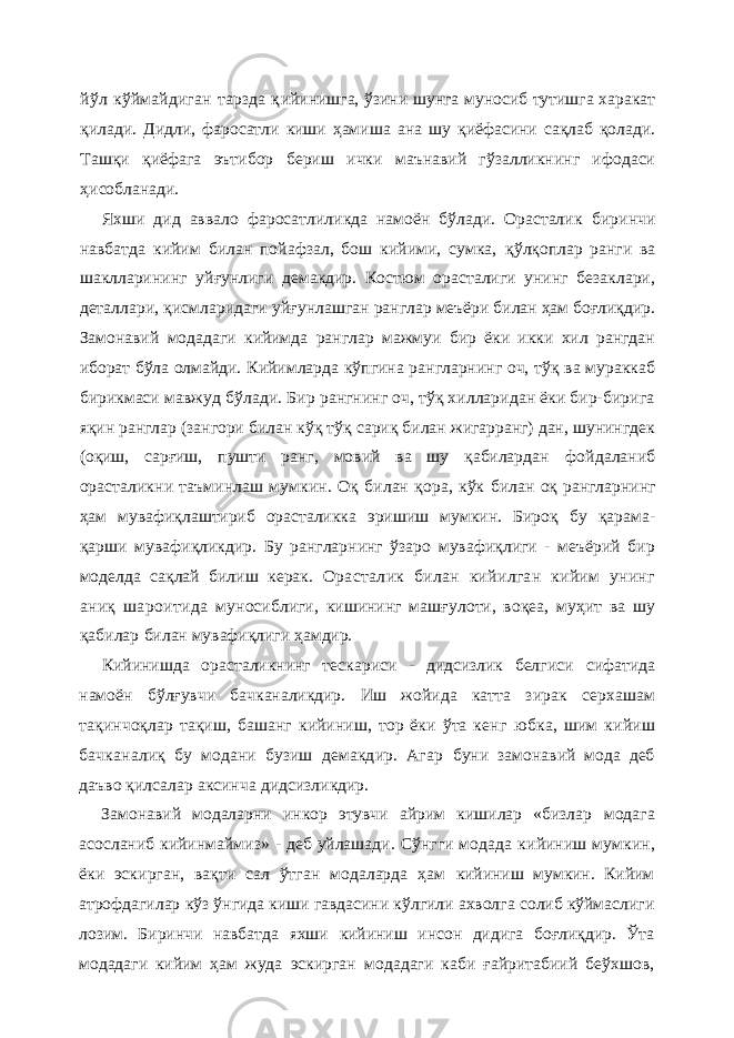 йўл кўймайдиган тарзда қ ийинишга, ўзини шунга муносиб тутишга харакат қилади. Дидли, фаросатли киши ҳамиша ана шу қиёфасини сақлаб қолади. Ташқи қ иёфага эътибор бериш ички маънавий гўзалликнинг ифодаси ҳ исобланади. Яхши дид аввало фаросатлиликда намоён бўлади. Орасталик биринчи навбатда кийим билан пойафзал, бош кийими, сумка, қўлқоплар ранги ва шаклларининг уй ғ унлиги демакдир. Костюм орасталиги унинг безаклари, деталлари, қ исмларидаги уй ғ унлашган ранглар меъёри билан ҳам боғлиқдир. Замонавий модадаги кийимда ранглар мажмуи бир ёки икки хил рангдан иборат бўла олмайди. Кийимларда кўпгина рангларнинг оч, тўқ ва мураккаб бирикмаси мавжуд бўлади. Бир рангнинг оч, тўқ хилларидан ёки бир-бирига яқин ранглар (зангори билан кўқ тўқ сариқ билан жигарранг) дан, шунингдек (оқиш, сарғиш, пушти ранг, мовий ва шу қабилардан фойдаланиб орасталикни таъминлаш мумкин. Оқ билан қора, кўк билан оқ рангларнинг ҳам мувафиқлаштириб орасталикка эришиш мумкин. Бироқ бу қарама- қарши мувафиқликдир. Бу рангларнинг ўзаро мувафиқлиги - меъёрий бир моделда сақлай билиш керак. Орасталик билан кийилган кийим унинг аниқ шароитида муносиблиги, кишининг машғулоти, воқеа, муҳит ва шу қабилар билан мувафиқлиги ҳамдир. Кийинишда орасталикнинг тескариси - дидсизлик белгиси сифатида намоён бўлғувчи бачканаликдир. Иш жойида катта зирак серхашам тақинчоқлар тақиш, башанг кийиниш, тор ёки ўта кенг юбка, шим кийиш бачканалиқ бу модани бузиш демакдир. Агар буни замонавий мода деб даъво қилсалар аксинча дидсизликдир. Замонавий модаларни инкор этувчи айрим кишилар «бизлар модага асосланиб кийинмаймиз» - деб уйлашади. Сўнгги модада кийиниш мумкин, ёки эскирган, вақти сал ўтган модаларда ҳам кийиниш мумкин. Кийим атрофдагилар кўз ўнгида киши гавдасини кўлгили ахволга солиб кўймаслиги лозим. Биринчи навбатда яхши кийиниш инсон дидига боғлиқдир. Ўта модадаги кийим ҳам жуда эскирган модадаги каби ғайритабиий беўхшов, 