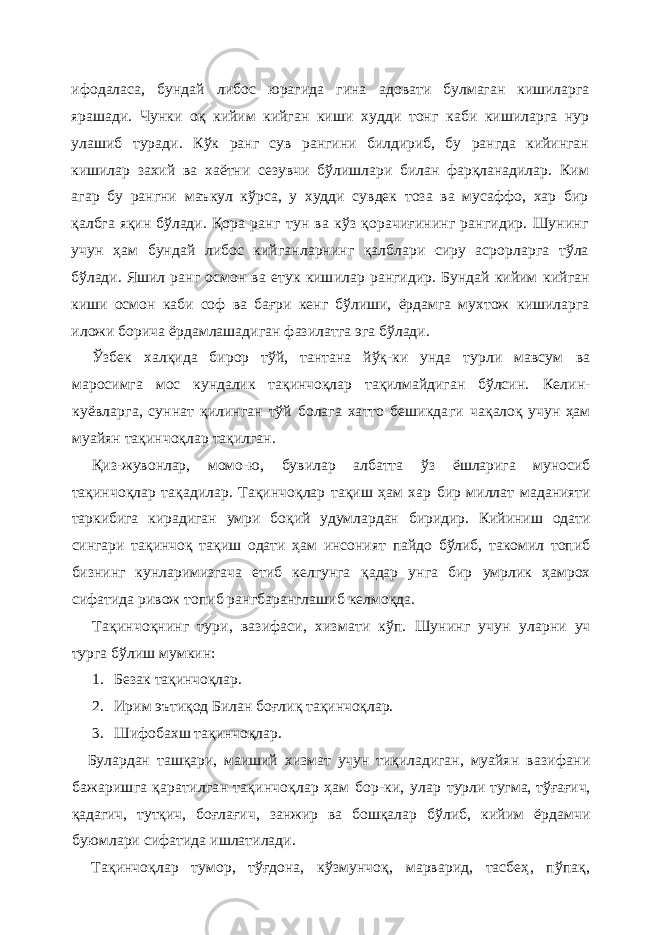 ифодаласа, бундай либос юрагида гина адовати булмаган кишиларга ярашади. Чунки о қ кийим кийган киши худди тонг каби кишиларга нур улашиб туради. Кўк ранг сув рангини билдириб, бу рангда кийинган кишилар захий ва хаётни сезувчи бўлишлари билан фарқланадилар. Ким агар бу рангни маъкул кўрса, у худди сувдек тоза ва мусаффо, хар бир қалбга яқин бўлади. Қора ранг тун ва кўз қорачиғининг рангидир. Шунинг учун ҳам бундай либос кийганларнинг қалблари сиру асрорларга тўла бўлади. Яшил ранг осмон ва етук кишилар рангидир. Бундай кийим кийган киши осмон каби соф ва бағри кенг бўлиши, ёрдамга мухтож кишиларга иложи борича ёрдамлашадиган фазилатга эга бўлади. Ўзбек халқида бирор тўй, тантана йўқ-ки унда турли мавсум ва маросимга мос кундалик тақинчоқлар тақилмайдиган бўлсин. Келин- куёвларга, суннат қилинган тўй болага хатто бешикдаги чақалоқ учун ҳам муайян тақинчоқлар тақилган. Қиз-жувонлар, момо-ю, бувилар албатта ўз ёшларига муносиб та қ инчо қ лар тақадилар. Та қ инчо қ лар та қ иш ҳам хар бир миллат маданияти таркибига кирадиган умри бо қ ий удумлардан биридир. Кийиниш одати сингари тақинчоқ та қ иш одати ҳам инсоният пайдо бўлиб, такомил топиб бизнинг кунларимизгача етиб келгунга қ адар унга бир умрлик ҳамрох сифатида ривож топиб рангбаранглашиб келмо қ да. Та қ инчо қ нинг тури, вазифаси, хизмати кўп. Шунинг учун уларни уч турга бўлиш мумкин: 1. Безак тақинчоқлар. 2. Ирим эътиқод Билан боғлиқ тақинчоқлар. 3. Шифобахш тақинчоқлар. Булардан ташқари , маиший хизмат учун тиқиладиган, муайян вазифани бажаришга қаратилган тақинчоқлар ҳам бор-ки, улар турли тугма, тў ғ а ғ ич, қ адагич, тут қ ич , бо ғ ла ғ ич , занжир ва бошқалар бўлиб, кийим ёрдамчи буюмлари сифатида ишлатилади. Тақинчоқлар тумор, тўғдона, кўзмунчо қ , марварид, тасбеҳ , пўпақ , 