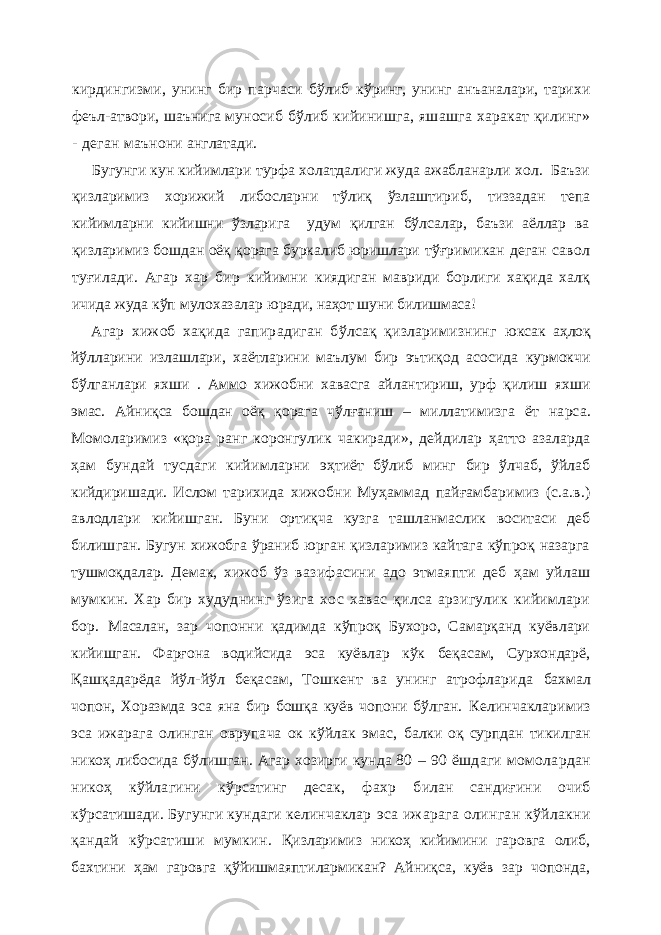 кирдингизми, унинг бир парчаси бўлиб кўринг, унинг анъаналари, тарихи феъл-атвори, шаънига муносиб бўлиб кийинишга, яшашга харакат қилинг» - деган маънони англатади. Бугунги кун кийимлари турфа холатдалиги жуда ажабланарли хол. Баъзи қизларимиз хорижий либосларни тўлиқ ўзлаштириб, тиззадан тепа кийимларни кийишни ўзларига удум қилган бўлсалар, баъзи аёллар ва қизларимиз бошдан оёқ қорага буркалиб юришлари тўғримикан деган савол туғилади. Агар хар бир кийимни киядиган мавриди борлиги хақида халқ ичида жуда кўп мулохазалар юради, наҳот шуни билишмаса! Агар хижоб хақида гапирадиган бўлсақ қизларимизнинг юксак аҳлоқ йўлларини излашлари, хаётларини маълум бир эътиқод асосида курмокчи бўлганлари яхши . Аммо хижобни хавасга айлантириш, урф қилиш яхши эмас. Айниқса бошдан оёқ қорага чўл ғ аниш – миллатимизга ёт нарса. Момоларимиз «қора ранг коронгулик чакиради», дейдилар ҳ атто азаларда ҳам бундай тусдаги кийимларни э ҳ тиёт бўлиб минг бир ўлчаб, ўйлаб кийдиришади. Ислом тарихида хижобни Муҳаммад пайғамбаримиз (с.а.в.) авлодлари кийишган. Буни ортиқча кузга ташланмаслик воситаси деб билишган. Бугун хижобга ўраниб юрган қизларимиз кайтага кўпроқ назарга тушмоқдалар. Демак, хижоб ўз вазифасини адо этмаяпти деб ҳам уйлаш мумкин. Хар бир худуднинг ўзига хос хавас қилса арзигулик кийимлари бор. Масалан, зар чопонни қадимда кўпроқ Бухоро, Самарқанд куёвлари кийишган. Фарғона водийсида эса куёвлар кўк беқасам, Сурхондарё, Қашқадарёда йўл-йўл беқасам, Тошкент ва унинг атрофларида бахмал чопон, Хоразмда эса яна бир бошқа куёв чопони бўлган. Келинчакларимиз эса ижарага олинган оврупача ок кўйлак эмас, балки оқ сурпдан тикилган никоҳ либосида бўлишган. Агар хозирги кунда 80 – 90 ёшдаги момолардан никоҳ кўйлагини кўрсатинг десак, фахр билан сандиғини очиб кўрсатишади. Бугунги кундаги келинчаклар эса ижарага олинган кўйлакни қандай кўрсатиши мумкин. Қизларимиз никоҳ кийимини гаровга олиб, бахтини ҳам гаровга қўйишмаяптилармикан? Айниқса, куёв зар чопонда, 