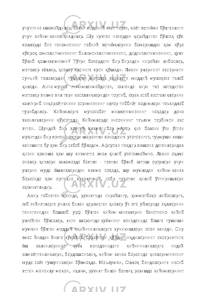 учунгина яшамайдилар, балки маданий хает тарзи, хаёт эҳтиёжи бўлганлиги учун кийим- кечак қиядилар. Шу нуктаи назардан қарайдиган бўлсақ кўп холларда биз танамизнинг табиий эҳтиёжларини бажаришдан ҳам кўра кўпроқ ожизлигимизнинг билимсизлигимизнинг, дидсизлигимизнинг, қули бўлиб қолмаяпмизми? Тўғри бозордаги бир-биридан чиройли либослар, матолар аёллар, қизлар хуснига хусн қўшади. Лекин уларнинг аксарияти сунъий толалардан тўқилган матолар эканлиги жиддий мулоҳаза талаб қилади. Анча-мунча ғижимланмайдиган, ювганда кири тез кетадиган матолар хилма-хил тери касалликларидан тортиб, юрак асаб хасталикларини келтириб чиқараётганини асримизнинг илғор тиббиёт ходимлари таъкидлаб турибдилар. Кийимларга муносабат миллатимизнинг нақадар доно эканликлари ни кўр сат ади. Кийимларда инсоннинг таълим тарбияси акс этган. Шундай бир хаётий хикмат бор «Агар қиз болани ўзи ўсган муҳитдан бир поғона юқори шароитли хонадонга узатсангиз, турмуши яхши кечишига бу ҳам бир сабаб бўлади». Афсуски такдир пешона деганларидек қизни ҳамиша ҳам шу хикматга амал қилиб узатолмаймиз. Лекин ақлли оналар қизлари келажакда бахтли - тахтли бўлиб кетиш орзулари учун уларни жуда ёшликларидан хамма соҳада, шу жумладан кийим-кечак борасида ҳам ортиқча эркалатмай, сабр токатли қилиб ўстиришлари аҳамиятлидир. Ахир табиатан қонида, рухиятида чиройлигу, қимматбаҳо либосларга, зеб-зийнатларга учлик билан қарамаган қизлар ўз ота уйларида ақлларини таниганидан бошлаб урф бўлган кийим- кечакларни беистисно кийиб улғайган бўлсалар, янги шароитда-куёвнинг хонадонида бошга тушиши мумкин бўлган моддий киийнчиликларга куникишлари осон кечади. Сир эмас йилдан-йилга кўпайиб бораётган қўйди-чиқдиларнинг аксариятига ёш келинларнинг куёв хонадонидаги кийинчиликларга чидай олмаётганликлари, бардошсизлиқ, кийим кечак борасида қизларимизнинг жуда саёз тушунчалари бўлмоқда. Маълумки, Оллоҳ бандаларига насиб этган манзилу-макон, иқлим, рухият билан боғлиқ равишда кийимларнинг 