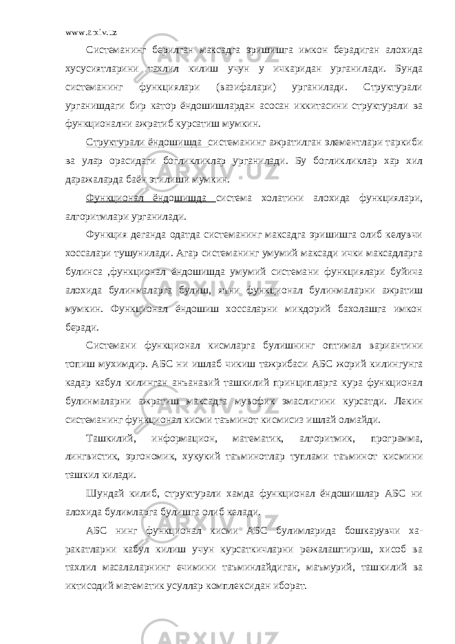 www.arxiv.uz Системанинг берилган максадга эришишга имкон берадиган алохида хусусиятларини тахлил килиш учун у ичкаридан урганила ди. Бунда системанинг функциялари (вазифалари) урганилади. Структурали урганишдаги бир катор ёндошишлардан асосан иккита сини структурали ва функционални ажратиб курсатиш мумкин. Структурали ёнд о шишда системанинг ажратилган элементлари таркиби ва улар орасидаги богликликлар урганилади. Бу боглик ликлар хар хил даражаларда баён этилиши мумкин. Функционал ёнд о шишда система холатини алохида функцияла ри, алгоритмлари урганилади. Функция деганда одатда системанинг максадга эришишга олиб келувчи хоссалари тушунилади. Агар системанинг умумий максади ички максадларга булинса ,функционал ёндошишда умумий система ни функциялари буйича алохида булинмаларга булиш, яъни функцио нал булинмаларни ажратиш мумкин. Функционал ёндошиш хоссаларни микдорий бахолашга имкон беради. Системани функционал кисмларга булишнинг оптимал вариан тини топиш мухимдир. АБС ни ишлаб чикиш тажрибаси АБС жорий ки лингунга кадар кабул килинган анъанавий ташкилий принципларга кура функционал булинмаларни ажратиш максадга мувофик эмасли гини курсатди. Лекин системанинг функционал кисми таъминот кис мисиз ишлай олмайди. Ташкилий, информацион, математик, алгоритмик, программа, лингвистик, эргономик, хукукий таъминотлар туплами таъминот кис мини ташкил килади. Шундай килиб, структурали хамда функционал ёндошишлар АБС ни алохида булимларга булишга олиб келади. АБС нинг функционал кисми АБС булимларида бошкарувчи ха - ракатларни кабул килиш учун курсаткичларни режалаштириш, хисоб ва тахлил масалаларнинг ечимини таъминлайдиган, маъмурий, таш килий ва иктисодий математик усуллар комплексидан иборат. 