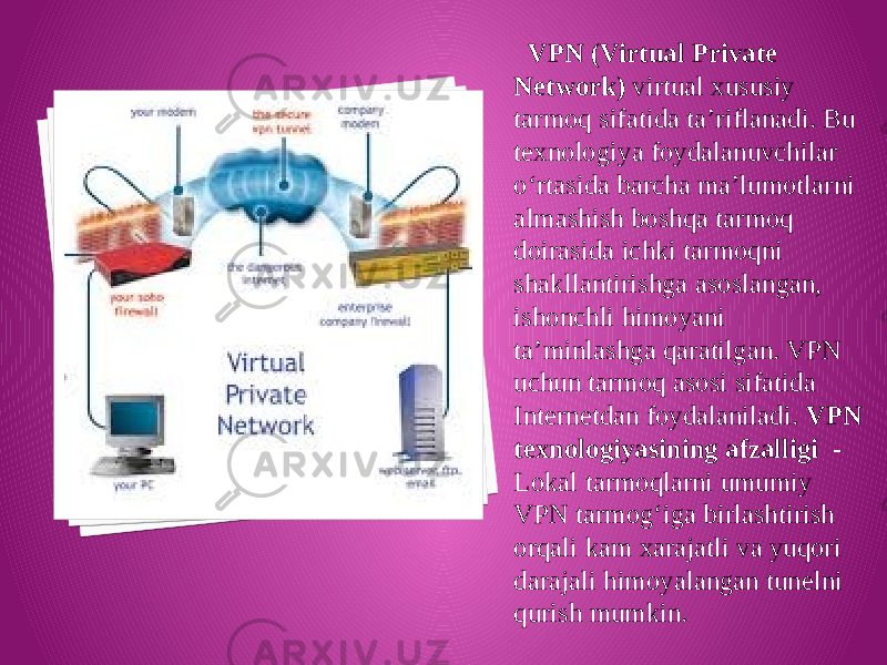  VPN (Virtual Private Network) virtual xususiy tarmoq sifatida ta’riflanadi. Bu texnologiya foydalanuvchilar o‘rtasida barcha ma’lumotlarni almashish boshqa tarmoq doirasida ichki tarmoqni shakllantirishga asoslangan, ishonchli himoyani ta’minlashga qaratilgan. VPN uchun tarmoq asosi sifatida Internetdan foydalaniladi. VPN texnologiyasining afzalligi - Lokal tarmoqlarni umumiy VPN tarmog‘iga birlashtirish orqali kam xarajatli va yuqori darajali himoyalangan tunelni qurish mumkin. 