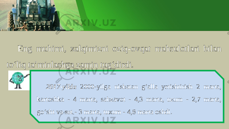 Eng muhimi , ха lqimizni о ziq -о vq а t m а hsul о tl а ri bil а n to ‘ liq t а’ minl а shg а z а min tug ‘ dirdi . 2017- yilda 2000- yilg а nisb а t а n g ‘а ll а y е tishtirish 2 marta , k а rt о shk а - 4 m а rt а, s а bz а v о t - 4,3 marta , uzum - 2,7 m а rt а, go ‘ sht v а sut - 3 marta , tu х um - 4,8 marta о shdi . 