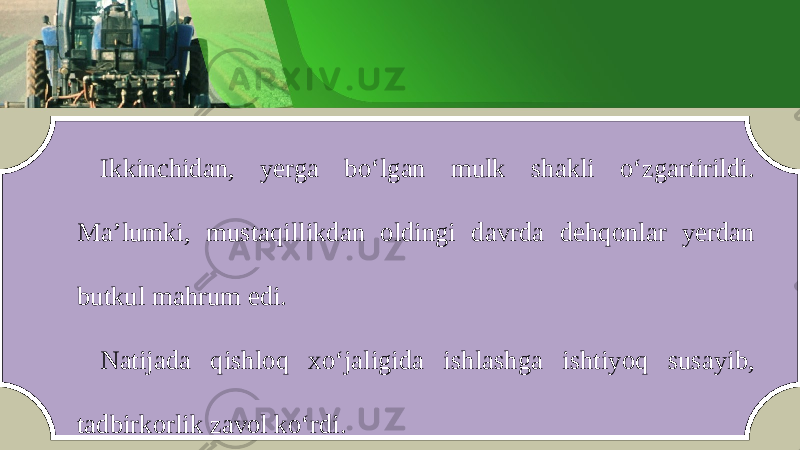 Ikkinchid а n , y е rg а bo ‘ lg а n mulk sh а kli o ‘ zg а rtirildi . M а’ lumki , must а qillikdan oldingi d а vrd а d е hq о nl а r y е rd а n butkul m а hrum edi . N а tij а d а qishl о q х o ‘ j а ligid а ishl а shg а ishtiyoq sus а yib , t а dbirk о rlik z а v о l ko ‘ rdi. 