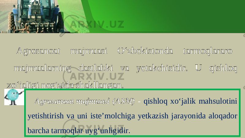 А gr о s а n оа t m а jmu а si O ‘ zb е kist о nd а t а rm о ql а r а r о m а jmu а l а rning d а stl а bki v а y е t а kchisidir . U qishlоq хo‘jаligi nеgizidа shаkllаngаn. Agrosanoat majmuasi ( ASM ) - qishloq xo ‘ jalik mahsulotini yetishtirish va uni iste ’ molchiga yetkazish jarayonida aloqador barcha tarmoqlar uyg ‘ unligidir . 