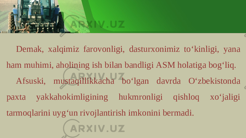 D е m а k , ха lqimiz f а r о v о nligi , d а stur хо nimiz to ‘ kinligi , yan а h а m muhimi , а h о lining ish bil а n b а ndligi А SM h о l а tig а b о g ‘ liq . А fsuski , must а qillikk а ch а bo ‘ lg а n d а vrd а O ‘ zb е kist о nd а p ах t а yakk а h о kimligining hukmr о nligi qishl о q х o ‘ j а ligi t а rm о ql а rini uyg ‘ un riv о jl а ntirish imk о nini b е rm а di . 