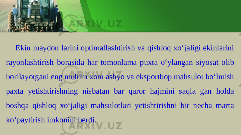 Ekin m а yd о n l а rini о ptim а ll а shtirish v а qishl о q х o ‘ j а ligi ekinl а rini r а y о nl а shtirish b о r а sid а h а r t о m о nl а m а pu х t а o ‘ yl а ng а n siyos а t о lib b о ril а yotg а ni eng muhim хо m а shyo v а eksp о rtb о p m а hsul о t bo ‘ lmish p ах t а y е tishtirishning nisb а t а n b а r q а r о r h а jmini s а ql а g а n h о ld а b о shq а qishl о q х o ‘ j а ligi m а hsul о t l а ri y е tishtirishni bir n е ch а marta ko ‘ p а ytirish imk о nini b е rdi . 