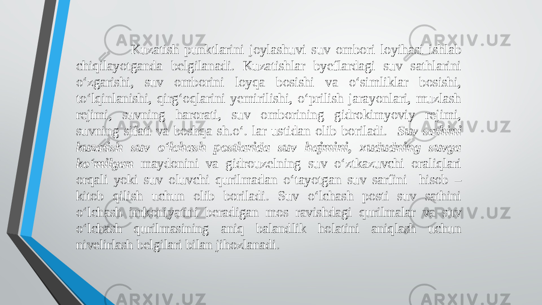  Kuzatish punktlarini joylashuvi suv ombori loyihasi ishlab chiqilayotganda belgilanadi. Kuzatishlar byeflardagi suv sathlarini o‘zgarishi, suv omborini loyqa bosishi va o‘simliklar bosishi, to‘lqinlanishi, qirg‘oqlarini yemirilishi, o‘prilish jarayonlari, muzlash rejimi, suvning harorati, suv omborining gidrokimyoviy rejimi, suvning sifati va boshqa sh.o‘. lar ustidan olib boriladi. Suv sathini kuzatish suv o‘lchash postlarida suv hajmini, xududning suvga ko‘milgan maydonini va gidrouzelning suv o‘ztkazuvchi oraliqlari orqali yoki suv oluvchi qurilmadan o‘tayotgan suv sarfini hisob – kitob qilish uchun olib boriladi. Suv o‘lchash posti suv sathini o‘lchash imkoniyatini beradigan mos ravishdagi qurilmalar va suv o‘lchash qurilmasining aniq balandlik holatini aniqlash uchun nivelirlash belgilari bilan jihozlanadi. 