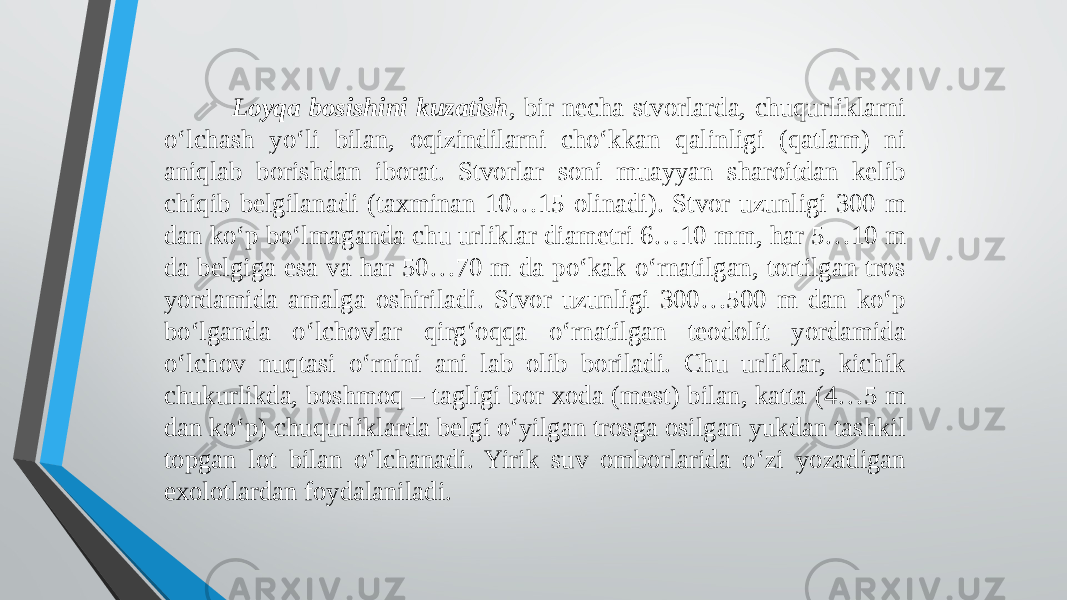  Loyqa bosishini kuzatish , bir necha stvorlarda, chuqurliklarni o‘lchash yo‘li bilan, oqizindilarni cho‘kkan qalinligi (qatlam) ni aniqlab borishdan iborat. Stvorlar soni muayyan sharoitdan kelib chiqib belgilanadi (taxminan 10…15 olinadi). Stvor uzunligi 300 m dan ko‘p bo‘lmaganda chu urliklar diametri 6…10 mm, har 5…10 m da belgiga esa va har 50…70 m da po‘kak o‘rnatilgan, tortilgan tros yordamida amalga oshiriladi. Stvor uzunligi 300…500 m dan ko‘p bo‘lganda o‘lchovlar qirg‘oqqa o‘rnatilgan teodolit yordamida o‘lchov nuqtasi o‘rnini ani lab olib boriladi. Chu urliklar, kichik chukurlikda, boshmoq – tagligi bor xoda (mest) bilan, katta (4…5 m dan ko‘p) chuqurliklarda belgi o‘yilgan trosga osilgan yukdan tashkil topgan lot bilan o‘lchanadi. Yirik suv omborlarida o‘zi yozadigan exolotlardan foydalaniladi. 