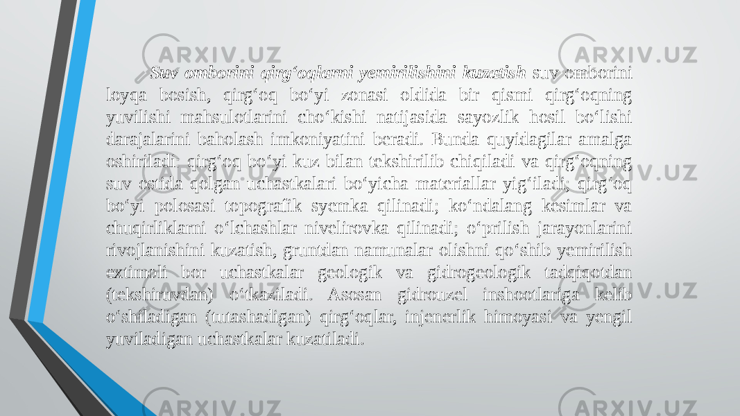  Suv omborini qirg‘oqlarni yemirilishini kuzatish suv omborini loyqa bosish, qirg‘oq bo‘yi zonasi oldida bir qismi qirg‘oqning yuvilishi mahsulotlarini cho‘kishi natijasida sayozlik hosil bo‘lishi darajalarini baholash imkoniyatini beradi. Bunda quyidagilar amalga oshiriladi: qirg‘oq bo‘yi kuz bilan tekshirilib chiqiladi va qirg‘oqning suv ostida qolgan uchastkalari bo‘yicha materiallar yig‘iladi; qirg‘oq bo‘yi polosasi topografik syemka qilinadi; ko‘ndalang kesimlar va chuqirliklarni o‘lchashlar nivelirovka qilinadi; o‘prilish jarayonlarini rivojlanishini kuzatish, gruntdan namunalar olishni qo‘shib yemirilish extimoli bor uchastkalar geologik va gidrogeologik tadqiqotdan (tekshiruvdan) o‘tkaziladi. Asosan gidrouzel inshootlariga kelib o‘shiladigan (tutashadigan) qirg‘oqlar, injenerlik himoyasi va yengil yuviladigan uchastkalar kuzatiladi. 