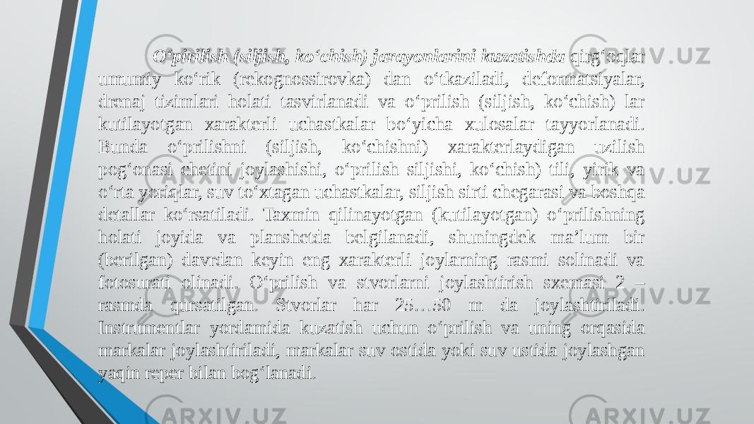 O‘pirilish (siljish, ko‘chish) jarayonlarini kuzatishda qirg‘oqlar umumiy ko‘rik (rekognossirovka) dan o‘tkaziladi, deformatsiyalar, drenaj tizimlari holati tasvirlanadi va o‘prilish (siljish, ko‘chish) lar kutilayotgan xarakterli uchastkalar bo‘yicha xulosalar tayyorlanadi. Bunda o‘prilishni (siljish, ko‘chishni) xarakterlaydigan uzilish pog‘onasi chetini joylashishi, o‘prilish siljishi, ko‘chish) tili, yirik va o‘rta yoriqlar, suv to‘xtagan uchastkalar, siljish sirti chegarasi va boshqa detallar ko‘rsatiladi. Taxmin qilinayotgan (kutilayotgan) o‘prilishning holati joyida va planshetda belgilanadi, shuningdek ma’lum bir (berilgan) davrdan keyin eng xarakterli joylarning rasmi solinadi va fotosurati olinadi. O‘prilish va stvorlarni joylashtirish sxemasi 2 – rasmda qursatilgan. Stvorlar har 25…50 m da joylashtiriladi. Instrumentlar yordamida kuzatish uchun o‘prilish va uning orqasida markalar joylashtiriladi, markalar suv ostida yoki suv ustida joylashgan yaqin reper bilan bog‘lanadi. 