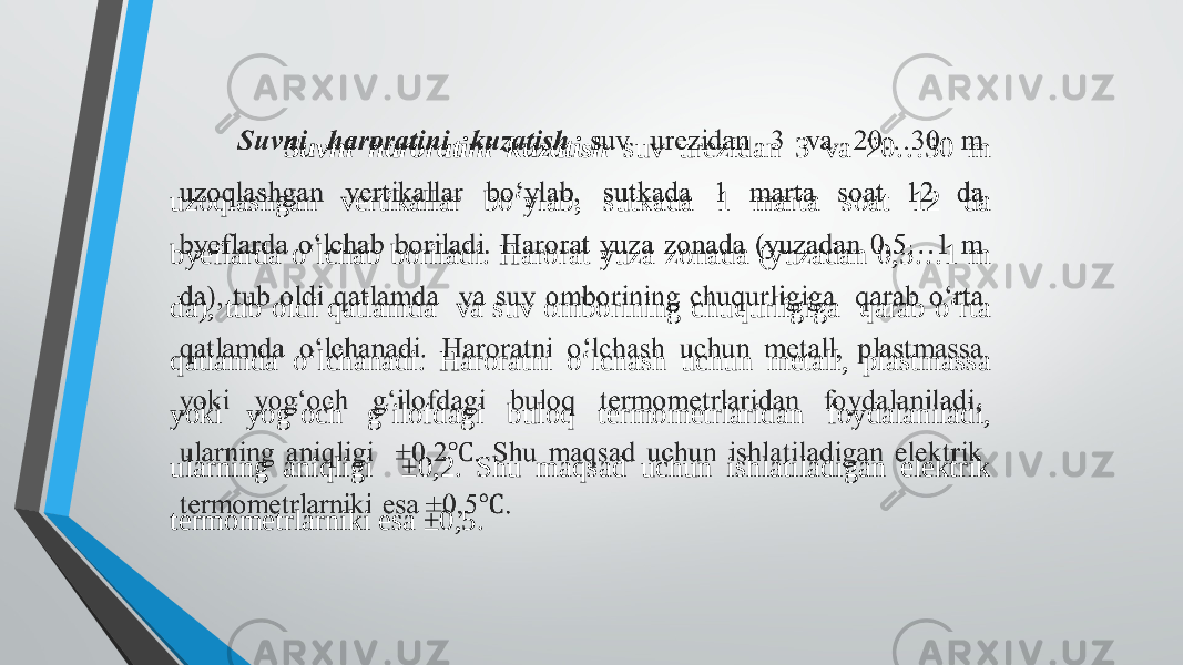  Suvni haroratini kuzatish suv urezidan 3 va 20…30 m uzoqlashgan vertikallar bo‘ylab, sutkada 1 marta soat 12 da byeflarda o‘lchab boriladi. Harorat yuza zonada (yuzadan 0,5…1 m da), tub oldi qatlamda va suv omborining chuqurligiga qarab o‘rta qatlamda o‘lchanadi. Haroratni o‘lchash uchun metall, plastmassa yoki yog‘och g‘ilofdagi buloq termometrlaridan foydalaniladi, ularning aniqligi ±0,2. Shu maqsad uchun ishlatiladigan elektrik termometrlarniki esa ±0,5.   