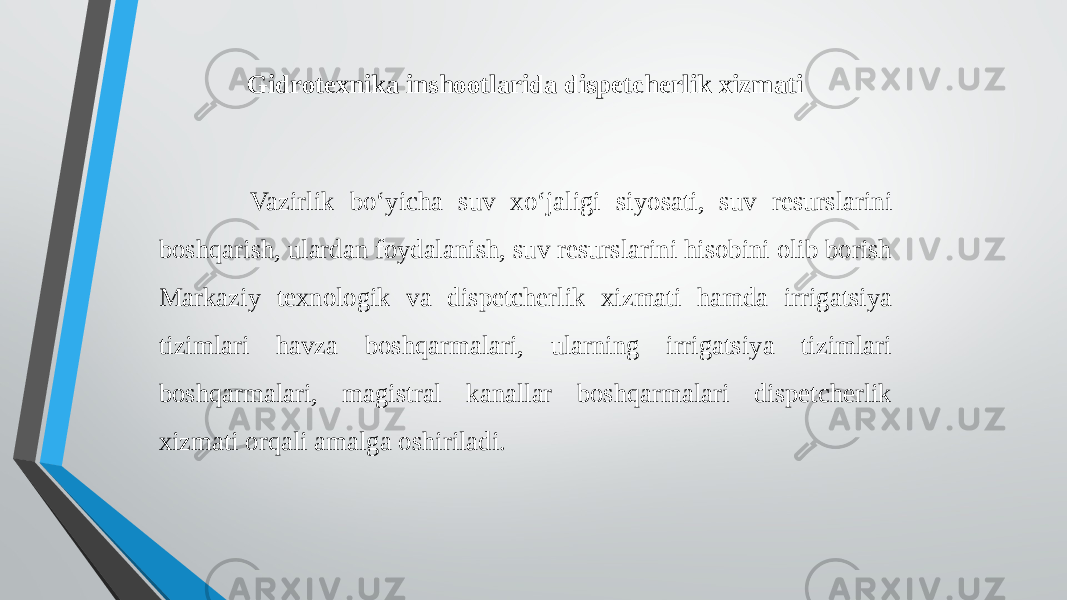 Gidrotexnika inshootlarida dispetcherlik xizmati Vazirlik bo‘yicha suv xo‘jaligi siyosati, suv resurslarini boshqarish, ulardan foydalanish, suv resurslarini hisobini olib borish Markaziy texnologik va dispetcherlik xizmati hamda irrigatsiya tizimlari havza boshqarmalari, ularning irrigatsiya tizimlari boshqarmalari, magistral kanallar boshqarmalari dispetcherlik xizmati orqali amalga oshiriladi. 