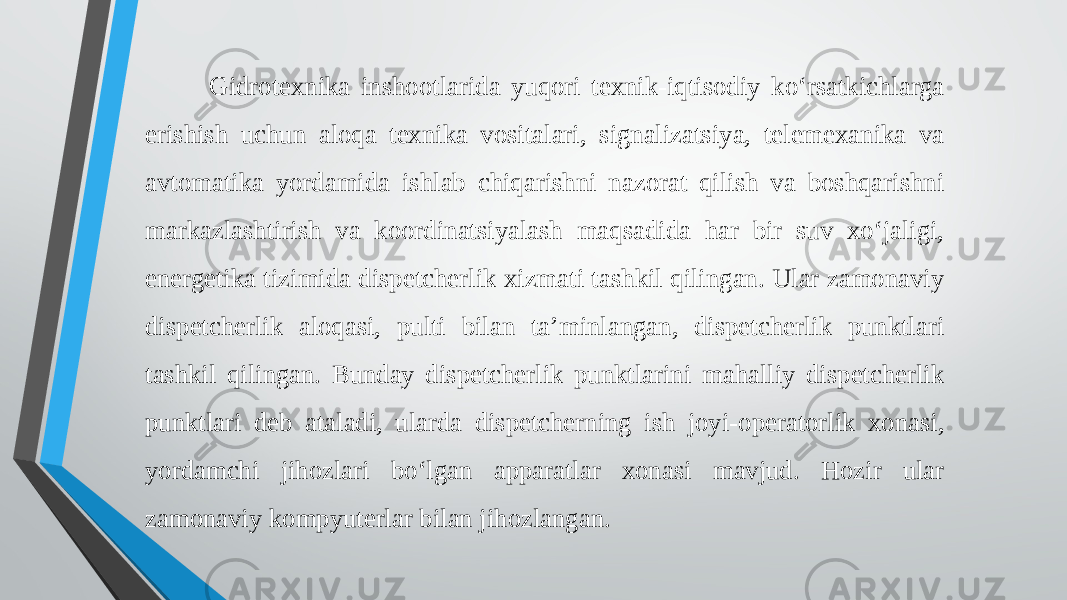  Gidrotexnika inshootlarida yuqori texnik-iqtisodiy ko‘rsatkichlarga erishish uchun aloqa texnika vositalari, signalizatsiya, telemexanika va avtomatika yordamida ishlab chiqarishni nazorat qilish va boshqarishni markazlashtirish va koordinatsiyalash maqsadida har bir suv xo‘jaligi, energetika tizimida dispetcherlik xizmati tashkil qilingan. Ular zamonaviy dispetcherlik aloqasi, pulti bilan ta’minlangan, dispetcherlik punktlari tashkil qilingan. Bunday dispetcherlik punktlarini mahalliy dispetcherlik punktlari deb ataladi, ularda dispetcherning ish joyi-operatorlik xonasi, yordamchi jihozlari bo‘lgan apparatlar xonasi mavjud. Hozir ular zamonaviy kompyuterlar bilan jihozlangan. 