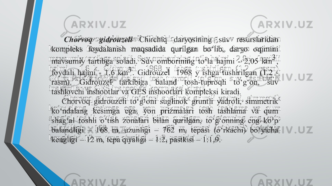  Chorvoq gidrouzeli Chirchiq daryosining suv resurslaridan kompleks foydalanish maqsadida qurilgan bo‘lib, daryo oqimini mavsumiy tartibga soladi. Suv omborining to‘la hajmi - 2,05 , foydali hajmi - 1,6 k. Gidrouzel 1968 y ishga tushirilgan (1.2 - rasm). Gidrouzel tarkibiga baland tosh-tuproqli to‘g‘on, suv tashlovchi inshootlar va GES inshootlari kompleksi kiradi.   Chorvoq gidrouzeli to‘g‘oni suglinok gruntli yadroli, simmetrik ko‘ndalang kesimga ega, yon prizmalari tosh tashlama va qum shag‘al toshli o‘tish zonalari bilan qurilgan, to‘g‘onning eng ko‘p balandligi – 168 m, uzunligi – 762 m, tepasi (o‘rkachi) bo‘yicha kengligi – 12 m, tepa qiyaligi – 1:2, pastkisi – 1:1,9.   