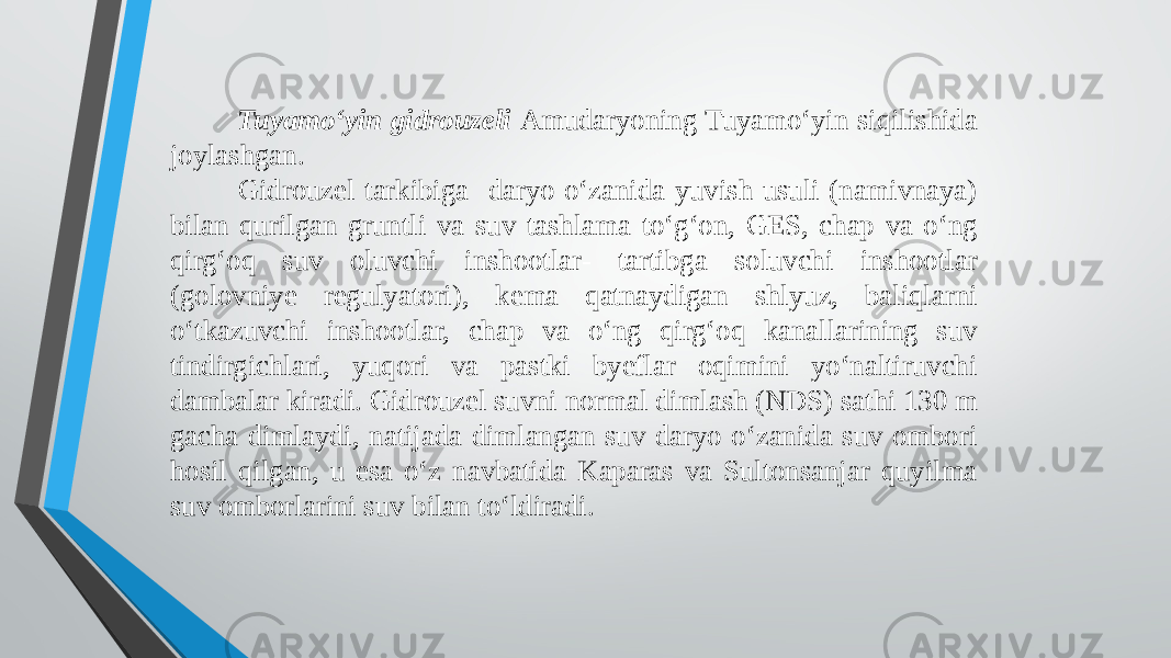 Tuyamo‘yin gidrouzeli Amudaryoning Tuyamo‘yin siqilishida joylashgan. Gidrouzel tarkibiga daryo o‘zanida yuvish usuli (namivnaya) bilan qurilgan gruntli va suv tashlama to‘g‘on, GES, chap va o‘ng qirg‘oq suv oluvchi inshootlar- tartibga soluvchi inshootlar (golovniye regulyatori), kema qatnaydigan shlyuz, baliqlarni o‘tkazuvchi inshootlar, chap va o‘ng qirg‘oq kanallarining suv tindirgichlari, yuqori va pastki byeflar oqimini yo‘naltiruvchi dambalar kiradi. Gidrouzel suvni normal dimlash (NDS) sathi 130 m gacha dimlaydi, natijada dimlangan suv daryo o‘zanida suv ombori hosil qilgan, u esa o‘z navbatida Kaparas va Sultonsanjar quyilma suv omborlarini suv bilan to‘ldiradi. 