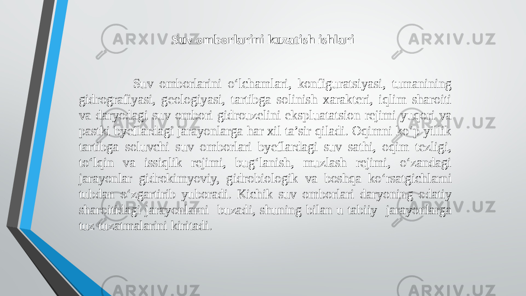  Suv omborlarini o‘lchamlari, konfiguratsiyasi, tumanining gidrografiyasi, geologiyasi, tartibga solinish xarakteri, iqlim sharoiti va daryodagi suv ombori gidrouzelini ekspluatatsion rejimi yuqori va pastki byeflardagi jarayonlarga har xil ta’sir qiladi. Oqimni ko‘p yillik tartibga soluvchi suv omborlari byeflardagi suv sathi, oqim tezligi, to‘lqin va issiqlik rejimi, bug‘lanish, muzlash rejimi, o‘zandagi jarayonlar gidrokimyoviy, gidrobiologik va boshqa ko‘rsatgichlarni tubdan o‘zgartirib yuboradi. Kichik suv omborlari daryoning odatiy sharoitidagi jarayonlarni buzadi, shuning bilan u tabiiy jarayonlarga tuz tuzatmalarini kiritadi. Suv omborlarini kuzatish ishlari 