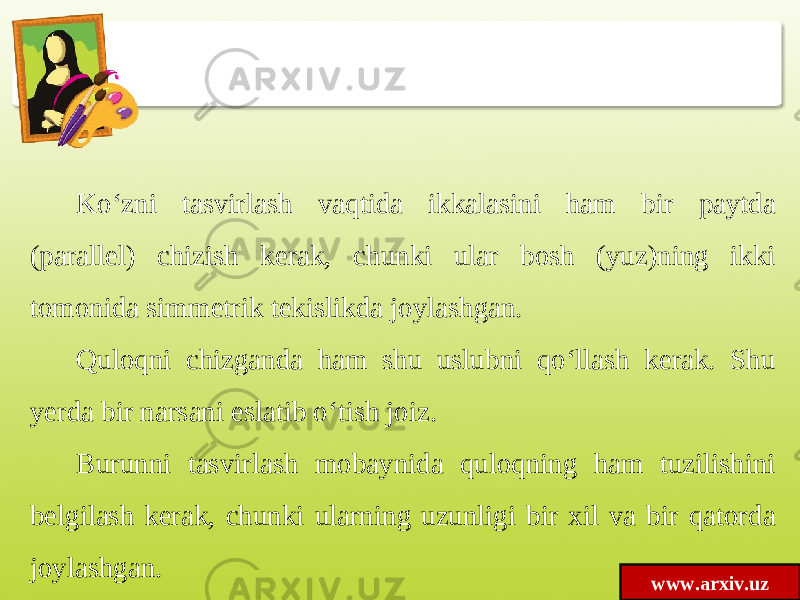 www.arxiv.uzKo‘zni tasvirlash vaqtida ikkalasini ham bir paytda (parallel) chizish kerak, chunki ular bosh (yuz)ning ikki tomonida simmetrik tekislikda joylashgan. Quloqni chizganda ham shu uslubni qo‘llash kerak. Shu yerda bir narsani eslatib o‘tish joiz. Burunni tasvirlash mobaynida quloqning ham tuzilishini belgilash kerak, chunki ularning uzunligi bir xil va bir qatorda joylashgan. 