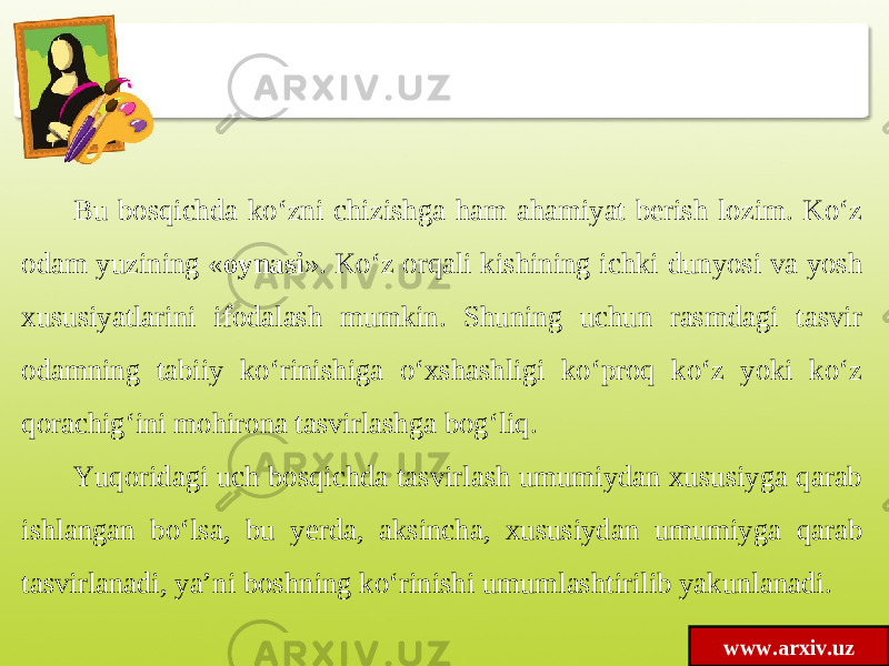 www.arxiv.uzBu bosqichda ko‘zni chizishga ham ahamiyat berish lozim. Ko‘z odam yuzining « oynasi ». Ko‘z orqali kishining ichki dunyosi va yosh xususiyatlarini ifodalash mumkin. Shuning uchun rasmdagi tasvir odamning tabiiy ko‘rinishiga o‘xshashligi ko‘proq ko‘z yoki ko‘z qorachig‘ini mohirona tasvirlashga bog‘liq. Yuqoridagi uch bosqichda tasvirlash umumiydan xususiyga qarab ishlangan bo‘lsa, bu yerda, aksincha, xususiydan umumiyga qarab tasvirlanadi, ya’ni boshning ko‘rinishi umumlashtirilib yakunlanadi. 